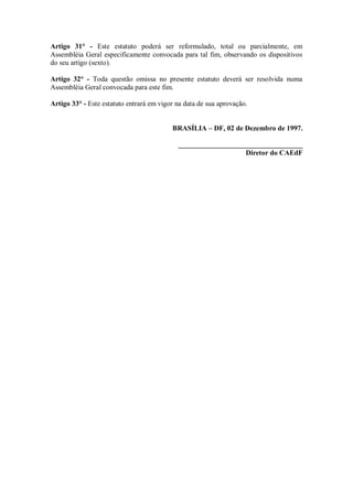 Artigo 31° - Este estatuto poderá ser reformulado, total ou parcialmente, em
Assembléia Geral especificamente convocada para tal fim, observando os dispositivos
do seu artigo (sexto).

Artigo 32° - Toda questão omissa no presente estatuto deverá ser resolvida numa
Assembléia Geral convocada para este fim.

Artigo 33° - Este estatuto entrará em vigor na data de sua aprovação.


                                          BRASÍLIA – DF, 02 de Dezembro de 1997.

                                            ___________________________________
                                                               Diretor do CAEdF
 