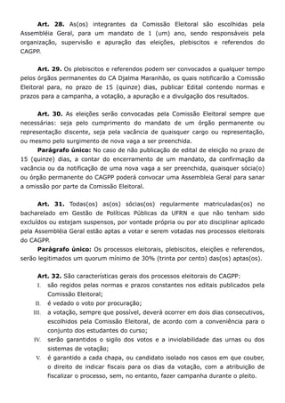 Art. 28. As(os) integrantes da Comissão Eleitoral são escolhidas pela
Assembléia Geral, para um mandato de 1 (um) ano, sendo responsáveis pela
organização, supervisão e apuração das eleições, plebiscitos e referendos do
CAGPP.


      Art. 29. Os plebiscitos e referendos podem ser convocados a qualquer tempo
pelos órgãos permanentes do CA Djalma Maranhão, os quais notificarão a Comissão
Eleitoral para, no prazo de 15 (quinze) dias, publicar Edital contendo normas e
prazos para a campanha, a votação, a apuração e a divulgação dos resultados.


      Art. 30. As eleições serão convocadas pela Comissão Eleitoral sempre que
necessárias: seja pelo cumprimento do mandato de um órgão permanente ou
representação discente, seja pela vacância de quaisquer cargo ou representação,
ou mesmo pelo surgimento de nova vaga a ser preenchida.
      Parágrafo único: No caso de não publicação de edital de eleição no prazo de
15 (quinze) dias, a contar do encerramento de um mandato, da confirmação da
vacância ou da notificação de uma nova vaga a ser preenchida, quaisquer sócia(o)
ou órgão permanente do CAGPP poderá convocar uma Assembleia Geral para sanar
a omissão por parte da Comissão Eleitoral.


      Art. 31. Todas(os) as(os) sócias(os) regularmente matriculadas(os) no
bacharelado em Gestão de Políticas Públicas da UFRN e que não tenham sido
excluídos ou estejam suspensos, por vontade própria ou por ato disciplinar aplicado
pela Assembléia Geral estão aptas a votar e serem votadas nos processos eleitorais
do CAGPP.
      Parágrafo único: Os processos eleitorais, plebiscitos, eleições e referendos,
serão legitimados um quorum mínimo de 30% (trinta por cento) das(os) aptas(os).


      Art. 32. São características gerais dos processos eleitorais do CAGPP:
      I.   são regidos pelas normas e prazos constantes nos editais publicados pela
           Comissão Eleitoral;
     II.   é vedado o voto por procuração;
    III.   a votação, sempre que possível, deverá ocorrer em dois dias consecutivos,
           escolhidos pela Comissão Eleitoral, de acordo com a conveniência para o
           conjunto dos estudantes do curso;
    IV.    serão garantidos o sigilo dos votos e a inviolabilidade das urnas ou dos
           sistemas de votação;
     V.    é garantido a cada chapa, ou candidato isolado nos casos em que couber,
           o direito de indicar fiscais para os dias da votação, com a atribuição de
           fiscalizar o processo, sem, no entanto, fazer campanha durante o pleito.
 