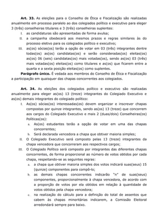 Art. 33. As eleições para o Conselho de Ética e Fiscalização são realizadas
anualmente em processo paralelo ao dos colegiados político e executivo para eleger
3 (três) conselheiras titulares e 3 (três) conselheiras suplentes:
      I.   as candidaturas são apresentadas de forma avulsa;
     II.   a campanha obedecerá aos mesmos prazos e regras similares às do
           processo eletivo para os colegiados político e executivo;
    III.   as(os) sócias(os) terão a opção de votar em 03 (três) integrantes dentre
           todas(os) as(os) candidatas(os) e serão consideradas(os) eleitas(os)
           as(os) 06 (seis) candidatas(os) mais votadas(os), sendo as(os) 03 (três)
           mais votadas(os) eleitas(os) como titulares e as(os) que ficarem entre a
           quarta e a sexta posição eleitas(os) como suplentes.
      Parágrafo único. É vedada aos membros do Conselho de Ética e Fiscalização
a participação em quaisquer das chapas concorrentes aos colegiados.


      Art. 34. As eleições dos colegiados político e executivo são realizadas
anualmente para eleger as(os) 13 (treze) integrantes do Colegiado Executivo e
as(os) demais integrantes do colegiado político:
      I.   As(os) sócias(os) interessadas(os) devem organizar e inscrever chapas
           compostas por quinze integrantes, sendo as(os) 13 (treze) que concorrem
           aos cargos do Colegiado Executivo e mais 2 (duas/dois) Conselheiras(os)
           Políticas(os):
            a.   As(os) estudantes terão a opção de votar em uma das chapas
                 concorrentes;
           b.    Será declarada vencedora a chapa que obtiver maioria simples;
     II.   O Colegiado Executivo será composto pelas 13 (treze) integrantes da
           chapa vencedora que concorreram aos respectivos cargos;
    III.   O Colegiado Político será composto por integrantes das diferentes chapas
           concorrentes, de forma proporcional ao número de votos obtidos por cada
           chapa, respeitando-se as seguintes regras:
            a.   a chapa que obtiver maioria simples dos votos indicará suas(seus) 15
                 (quinze) componentes para compô-lo;
           b.    as   demais     chapas   concorrentes   indicarão   “n”   de   suas(seus)
                 componentes, proporcionalmente à chapa vencedora, de acordo com
                 a proporção de votos por ela obtidos em relação à quantidade de
                 votos obtidos pela chapa vencedora;
            c.   na realização do cálculo para a definição do total de assentos que
                 cabem às chapas minoritárias indicarem, a Comissão Eleitoral
                 arredondará sempre para baixo.
 