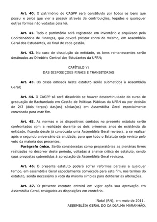 Art. 40. O patrimônio do CAGPP será constituído por todos os bens que
possui e pelos que vier a possuir através de contribuições, legados e quaisquer
outras formas não vedadas pela lei.


     Art. 41. Todo o patrimônio será registrado em inventário e arquivado pela
Coordenadoria de Finanças, que deverá prestar conta do mesmo, em Assembléia
Geral dos Estudantes, ao final de cada gestão.


     Art. 42. No caso de dissolução da entidade, os bens remanescentes serão
destinados ao Diretório Central dos Estudantes da UFRN;


                                      CAPÍTULO VI
                   DAS DISPOSIÇOES FINAIS E TRANSITORIAS


     Art. 43. Os casos omissos neste estatuto serão submetidos à Assembléia
Geral;


     Art. 44. O CAGPP só será dissolvido se houver descontinuidade do curso de
graduação de Bacharelado em Gestão de Políticas Públicas da UFRN ou por decisão
de 2/3 (dois terços) das(os) sócias(os) em Assembléia Geral especialmente
convocada para este fim.


     Art. 45. As normas e os dispositivos contidos no presente estatuto serão
confrontados com a realidade durante os dois primeiros anos de existência da
entidade, ficando desde já convocada uma Assembléia Geral revisora, a se realizar
após o segundo aniversário da entidade, para que todo o Estatuto seja revisto pelo
voto da maioria dos presentes.
     Parágrafo único. Serão consideradas como preparatórias as plenárias livres
realizadas no decorrer deste período, voltadas à analise crítica do estatuto, sendo
suas propostas submetidas à apreciação da Assembléia Geral revisora.


     Art. 46. O presente estatuto poderá sofrer reformas parciais a qualquer
tempo, em assembléia Geral especialmente convocada para este fim, nos termos do
estatuto, sendo necessário o voto da maioria simples para deliberar as alterações.


     Art. 47. O presente estatuto entrará em vigor após sua aprovação em
Assembléia Geral, revogadas as disposições em contrário.


                                                     Natal (RN), em maio de 2011.
                                   ASSEMBLÉIA GERAL DO CA DJALMA MARANHÃO.
 