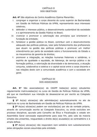 CAPÍTULO II
                                    DOS OBJETIVOS


      Art. 4º São objetivos do Centro Acadêmico Djalma Maranhão:
      I.   congregar e organizar o corpo discente do curso superior de Bacharelado
           em Gestão de Políticas Públicas da UFRN, representando seus interesses
           coletivos;
     II.   defender o interesse público, o desenvolvimento sustentável da sociedade
           e o aprimoramento da Gestão Pública no Brasil;
    III.   vivenciar e promover a valorização dos princípios que orientaram a
           fundação da entidade;
    IV.    fortalecer a gestão pública no Brasil, contribuir com o desenvolvimento
           adequado das políticas públicas, lutar pelo fortalecimento dos profissionais
           que atuam na gestão das políticas públicas e promover um melhor
           entendimento por parte da sociedade sobre o funcionamento do Estado e
           os mecanismos de garantia de direitos;
     V.    promover a integração, as relações humanas fraternais e solidárias, o
           espírito de igualdade e equidade, de liderança, de serviço público e de
           formação política, a valorização da diversidade e da democracia, a atuação
           conjunta, colaborativa e coletiva e o capital social entre o corpo discente e
           nas relações deste com a comunidade acadêmica e com a sociedade em
           geral.


                                      CAPÍTULO III
                                   DOS ASSOCIADOS


      Art.   5°     São   associadas(os)   do   CAGPP   todas(os)   as(os)   estudantes
regularmente matriculadas(os) no curso de Gestão de Políticas Públicas da UFRN,
até que se manifestem sua intenção de desassociar-se por escrito ao Colegiado
Executivo.
      § 1º As(os) sócias(os) são admitidos(as) automaticamente no ato da
matrícula no curso de Bacharelado em Gestão de Políticas Públicas da UFRN.
      § 2º As(os) sócias(os) podem ser excluídas(os) por ato de vontade própria,
através de comunicação escrita ao Colegiado Executivo, ou ainda excluídos em
processo disciplinar, apurado pelo Conselho de Ética e Fiscalização e votado em
Assembléia Geral convocada especialmente para esse fim, pelo voto da maioria
simples dos presentes, resguardado o direito da(o) acusada(o) ao contraditório e à
ampla defesa.
      § 3º As(os) sócias(os) não respondem nem solidária nem subsidiariamente
pelas obrigações sociais assumidas pela entidade.
 