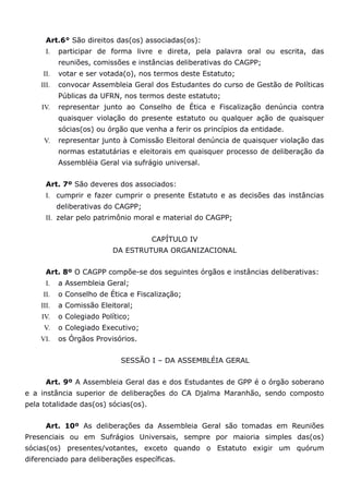 Art.6° São direitos das(os) associadas(os):
      I.   participar de forma livre e direta, pela palavra oral ou escrita, das
           reuniões, comissões e instâncias deliberativas do CAGPP;
     II.   votar e ser votada(o), nos termos deste Estatuto;
    III.   convocar Assembleia Geral dos Estudantes do curso de Gestão de Políticas
           Públicas da UFRN, nos termos deste estatuto;
    IV.    representar junto ao Conselho de Ética e Fiscalização denúncia contra
           quaisquer violação do presente estatuto ou qualquer ação de quaisquer
           sócias(os) ou órgão que venha a ferir os princípios da entidade.
     V.    representar junto à Comissão Eleitoral denúncia de quaisquer violação das
           normas estatutárias e eleitorais em quaisquer processo de deliberação da
           Assembléia Geral via sufrágio universal.


      Art. 7º São deveres dos associados:
      I. cumprir e fazer cumprir o presente Estatuto e as decisões das instâncias
           deliberativas do CAGPP;
      II. zelar pelo patrimônio moral e material do CAGPP;


                                      CAPÍTULO IV
                          DA ESTRUTURA ORGANIZACIONAL


      Art. 8º O CAGPP compõe-se dos seguintes órgãos e instâncias deliberativas:
      I.   a Assembleia Geral;
     II.   o Conselho de Ética e Fiscalização;
    III.   a Comissão Eleitoral;
    IV.    o Colegiado Político;
     V.    o Colegiado Executivo;
    VI.    os Órgãos Provisórios.


                             SESSÃO I – DA ASSEMBLÉIA GERAL


      Art. 9º A Assembleia Geral das e dos Estudantes de GPP é o órgão soberano
e a instância superior de deliberações do CA Djalma Maranhão, sendo composto
pela totalidade das(os) sócias(os).


      Art. 10º As deliberações da Assembleia Geral são tomadas em Reuniões
Presenciais ou em Sufrágios Universais, sempre por maioria simples das(os)
sócias(os) presentes/votantes, exceto quando o Estatuto exigir um quórum
diferenciado para deliberações específicas.
 