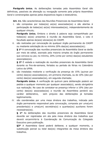 Parágrafo único. As deliberações tomadas pela Assembleia Geral são
definitivas, passíveis de alteração ou revogação somente pela própria Assembleia
Geral e constrangidas apenas pelos dispositivos legais e estatutários.


      Art. 11. São características das Reuniões Presenciais da Assembleia Geral:
      I.   são compostas por todas(os) as(os) associadas(os) e são abertas à
           participação de todas(os) as(os) interessadas(os), independentemente de
           qualquer vínculo;
           Parágrafo único. Embora o direito à palavra seja compartilhado por
           todas(os) as(os) presentes à reunião da Assembléia Geral, o voto é
           facultado apenas às(aos) sócias(os) do CAGPP.
     II.   são realizadas por convocação de qualquer órgão permanente do CAGPP
           ou mediante solicitação de no mínimo 20% das(os) associadas(os);
           § 1º A convocação das reuniões presenciais da Assembléia Geral se darão
           por meio de edital, assinado pela maioria simples do órgão permanente
           que convoca ou por, no mínimo, 20% (vinte por cento) das(os) estudantes
           associadas(os).
           § 2º É vedada a realização de reuniões presenciais da Assembléia Geral
           durante os fins-de-semana, feríados ou período de férias no Calendário
           Letivo da UFRN.
    III.   são instaladas mediante a verificação da presença de 15% (quinze por
           cento) das(os) associadas(os), em primeira chamada, ou de 10% (dez por
           cento) das(os) associadas(os), em segunda chamada;
           Parágrafo único. A verificação de quórum para deliberação poderá ser
           pedida a qualquer momento por qualquer associada(o), sendo obrigatória
           sua realização. No caso de constatar-se presença inferior a 10% (dez por
           cento) das(os) associadas(os) a reunião da Assembleia perderá seu
           caráter   deliberativo,   sem   prejuízo   das   deliberações   já   tomadas
           legitimamente.
    IV.    são coordenadas por uma mesa diretora dos trabalhos, indicada pelo
           órgão permanente responsável pela convocação, composta por uma(um)
           presidenta(e) e uma(um) secretária(o) e quantas(os) auxiliares forem
           necessárias(os).
           § 1º As deliberações das reuniões presenciais da Assembleia Geral
           deverão ser registradas em ata pela mesa diretora dos trabalhos que
           deverá encaminhá-la à Coordenação de Comunicação do Colegiado
           Executivo para publicação.
           §2º A Assembleia Geral poderá deliberar, a qualquer momento, a
           substituição parcial ou total das(os) integrantes da mesa diretora dos
           trabalhos.
 