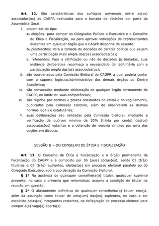 Art.   12.    São   características   dos   sufrágios   universais   entre   as(os)
associadas(os) ao CAGPP, realizados para a tomada de decisões por parte da
Assembléia Geral:
      I.   podem ser do tipo:
           a. eleições: para compor os Colegiados Político e Executivo e o Conselho
             de Ética e Fiscalização, ou para aprovar indicações de representantes
             discentes em qualquer órgão que o CAGPP disponha de assento;
           b. plesbiscitos: Para a tomada de decisões de caráter político que exijam
             uma participação mais ampla das(os) associadas(os);
           c. referendos: Para a ratificação ou não de decisões já tomadas, cuja
             instância deliberativa reconheça a necessidade de legitimá-la com a
             participação ampla das(os) associadas(os);
     II.   são coordenados pela Comissão Eleitoral do CAGPP, a qual poderá contar
           com o suporte logístico/administrativo dos demais órgãos do Centro
           Acadêmico;
    III.   são convocados mediante deliberação de qualquer órgão permanente do
           CAGPP, no limite de suas competências;
    IV.    são regidos por normas e prazos constantes no edital e no regulamento,
           publicados pela Comissão Eleitoral, além de observarem as demais
           normas legais e estatutárias;
     V.    suas deliberações são validadas pela Comissão Eleitoral, mediante a
           verificação de quórum mínimo de 30% (trinta por cento) das(os)
           associadas(os) votantes e a obtenção de maioria simples por uma das
           opções em disputa.



               SESSÃO II – DO CONSELHO DE ÉTICA E FISCALIZAÇÃO


      Art. 13. O Conselho de Ética e Fiscalização é o órgão permanente de
fiscalização do CAGPP e é composto por 06 (seis) sócias(os), sendo 03 (três)
titulares e 03 (três) suplentes, eleitas(as) em processo eleitoral paralelo ao do
Colegiado Executivo, sob a coordenação da Comissão Eleitoral.
      § 1º Na ausência de quaisquer conselheira(o) titular, quaisquer suplente
presente, no caso a primeira que reinvindicar, assume a condição de titular na
reunião em questão.
      § 2º O afastamento definitivo de quaisquer conselheira(o) titular enseja,
além da assunção como titular de uma(um) das(os) suplentes, no caso a ser
escolhido pelas(os) integrantes restantes, na deflagração de processo eleitoral para
compor a(s) vaga(s) aberta(s).
 