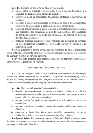 Art. 14. Compete ao Conselho de Ética e Fiscalização:
      I.   opinar sobre a proposta orçamentária, a programação financeira e a
           execução de despesas pelo Colegiado Executivo;
     II.   exercer em geral as fiscalizações financeiras, contábeis e patrimoniais da
           entidade;
    III.   proceder à elaboração/atualização do Código de Ética e Responsabilidade
           e submetê-lo à apreciação e deliberação da Assembleia Geral.
    IV.    reunir-se ordinariamente a cada semestre e extraordinariamente sempre
           que necessário, por convocação de dois de seus membros, por convocação
           do Colegiado Executivo ou ainda por convocação da Assembleia Geral ou
           de 20% dos associados;
     V.    instaurar processo disciplinar contra violações aos princípios da entidade
           ou aos dispositivos estatutários, oferecendo parecer à apreciação da
           Assembleia Geral.
      § 1º Os processos a serem apreciados pelo Conselho de Ética e Fiscalização
serão instaurados mediante solicitação escrita de qualquer associada(o) ou mesmo
de qualquer membro do referido conselho.
      § 2º Para cada processo será escolhido uma(um) Relatora(or) dentre as(os)
Conselheiras(os) presentes na reunião.


                         Sessão III – DO COLEGIADO POLÍTICO


      Art. 15. O Colegiado Político é a instância intermediária de deliberação
politica do CAGPP, composto por no mínimo 15 (quinze) conselheiras(os), sendo
as(os) 13 (treze) componentes do Colegiado Executivo e, no mínimo, mais 2
(duas/dois) Conselheiras(os) Políticas(os) sem atribuições executivas.


      Art. 16. São competências do Colegiado Político:
      I.   discutir permanentemente a conjuntura social, política e econômica,
           analisando suas implicações para o conjunto das(os) estudantes e para a
           consecução dos objetivos da entidade;
     II.   aprovar resoluções políticas que norteiem a ação coletiva das e dos
           estudantes;
    III.   aprovar manifestos, moções e teses de caráter político em nome do
           CAGPP; e
    IV.    convocar a Assembleia Geral para reuniões          presenciais, ou ainda
           Plebiscitos e Referendos para a tomada de decisões políticas.
      Parágrafo único. Em momento algum o Colegiado Político poderá tomar
decisões de caráter executivo ou administrativo, as quais são de competência
exclusiva do Colegiado Executivo.
 