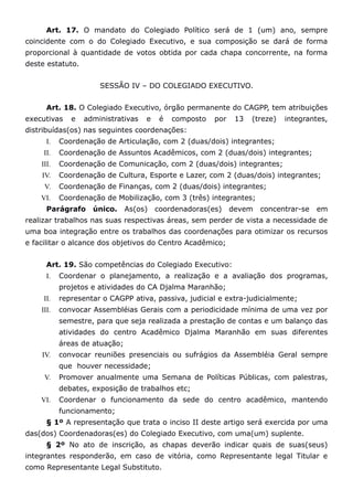 Art. 17. O mandato do Colegiado Político será de 1 (um) ano, sempre
coincidente com o do Colegiado Executivo, e sua composição se dará de forma
proporcional à quantidade de votos obtida por cada chapa concorrente, na forma
deste estatuto.


                      SESSÃO IV – DO COLEGIADO EXECUTIVO.


      Art. 18. O Colegiado Executivo, órgão permanente do CAGPP, tem atribuições
executivas    e   administrativas   e    é   composto   por    13   (treze)   integrantes,
distribuídas(os) nas seguintes coordenações:
      I.   Coordenação de Articulação, com 2 (duas/dois) integrantes;
     II.   Coordenação de Assuntos Acadêmicos, com 2 (duas/dois) integrantes;
    III.   Coordenação de Comunicação, com 2 (duas/dois) integrantes;
    IV.    Coordenação de Cultura, Esporte e Lazer, com 2 (duas/dois) integrantes;
     V.    Coordenação de Finanças, com 2 (duas/dois) integrantes;
    VI.    Coordenação de Mobilização, com 3 (três) integrantes;
      Parágrafo     único.     As(os)   coordenadoras(es)     devem   concentrar-se   em
realizar trabalhos nas suas respectivas áreas, sem perder de vista a necessidade de
uma boa integração entre os trabalhos das coordenações para otimizar os recursos
e facilitar o alcance dos objetivos do Centro Acadêmico;


      Art. 19. São competências do Colegiado Executivo:
      I.   Coordenar o planejamento, a realização e a avaliação dos programas,
           projetos e atividades do CA Djalma Maranhão;
     II.   representar o CAGPP ativa, passiva, judicial e extra-judicialmente;
    III.   convocar Assembléias Gerais com a periodicidade mínima de uma vez por
           semestre, para que seja realizada a prestação de contas e um balanço das
           atividades do centro Acadêmico Djalma Maranhão em suas diferentes
           áreas de atuação;
    IV.    convocar reuniões presenciais ou sufrágios da Assembléia Geral sempre
           que houver necessidade;
     V.    Promover anualmente uma Semana de Políticas Públicas, com palestras,
           debates, exposição de trabalhos etc;
    VI.    Coordenar o funcionamento da sede do centro acadêmico, mantendo
           funcionamento;
      § 1º A representação que trata o inciso II deste artigo será exercida por uma
das(dos) Coordenadoras(es) do Colegiado Executivo, com uma(um) suplente.
      § 2º No ato de inscrição, as chapas deverão indicar quais de suas(seus)
integrantes responderão, em caso de vitória, como Representante legal Titular e
como Representante Legal Substituto.
 