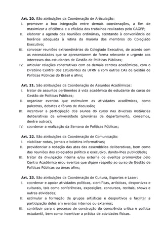 Art. 20. São atribuições da Coordenação de Articulação:
  I.   promover a boa integração entre demais coordenações, a fim de
       maximizar a eficiência e a eficácia dos trabalhos realizados pelo CAGPP;
 II.   elaborar a agenda das reuniões ordinárias, atentando à conveniência de
       horários adequada à rotina da maioria dos membros do Colegiado
       Executivo;
III.   convocar reuniões extraordinárias do Colegiado Executivo, de acordo com
       as necessidades que se apresentarem de forma relevante e urgente aos
       interesses dos estudantes de Gestão de Políticas Públicas;
IV.    articular relações construtivas com os demais centros acadêmicos, com o
       Diretório Central dos Estudantes da UFRN e com outros CAs de Gestão de
       Políticas Públicas do Brasil e afins;


  Art. 21. São atribuições da Coordenação de Assuntos Acadêmicos:
  I.   tratar de assuntos pertinentes à vida acadêmica do estudante do curso de
       Gestão de Políticas Públicas;
 II.   organizar eventos que estimulem          as atividades acadêmicas, como
       palestras, debates e fóruns de discussão;
III.   incentivar a participação dos alunos do curso nas diversas instâncias
       deliberativas da universidade (plenárias de departamento, conselhos,
       dentre outros);
IV.    coordenar a realização da Semana de Políticas Públicas;


  Art. 22. São atribuições da Coordenação de Comunicação:
  I.   viabilizar notas, jornais e boletins informativos;
 II.   providenciar a redação das atas das assembléias deliberativas, bem como
       das reuniões dos colegiados político e executivo, dando-lhes publicidade;
III.   tratar da divulgação interna e/ou externa de eventos promovidos pelo
       Centro Acadêmico e/ou eventos que digam respeito ao curso de Gestão de
       Políticas Públicas ou áreas afins;


  Art. 23. São atribuições da Coordenação de Cultura, Esportes e Lazer:
  I.   coordenar e apoiar atividades políticas, científicas, artísticas, desportivas e
       culturais, tais como conferências, exposições, concursos, recitais, shows e
       outras atividades;
 II.   estimular a formação de grupos artísticos e desportivos e facilitar a
       participação deles em eventos internos ou externos;
III.   contribuir para o processo de construção da consciência crítica e política
       estudantil, bem como incentivar a prática de atividades físicas.
 