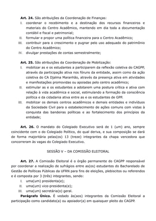 Art. 24. São atribuições da Coordenação de Finanças:
      I.   coordenar o recebimento e a destinação dos recursos financeiros e
           materiais do Centro Acadêmico, mantendo em dia toda a documentação
           contábil e fiscal e patrimonial;
     II.   formular e propor uma política financeira para o Centro Acadêmico;
    III.   contribuir para o crescimento e pugnar pelo uso adequado do patrimônio
           do Centro Acadêmico;
    IV.    divulgar prestações de contas semestralmente;


      Art. 25. São atribuições da Coordenação de Mobilização:
      I.   mobilizar as e os estudantes a participarem da reflexão coletiva do CAGPP,
           através da participação ativa nos fóruns da entidade, assim como da ação
           coletiva do CA Djalma Maranhão, através da presença ativa em atividades
           e manifestações promovidas ou apoiadas pelo centro acadêmico;
     II.   estimular as e os estudantes a adotarem uma postura crítica e ativa com
           relação à vida acadêmica e social, estimulando a formação da consciência
           política e da cidadania ativa entre as e os estudantes de GPP.
    III.   mobilizar os demais centros acadêmicos e demais entidades e indivíduos
           da Sociedade Civil para o estabelecimento de ações comuns com vistas à
           conquista das bandeiras políticas e ao fortalecimento dos princípios da
           entidade;


      Art. 26. O mandato do Colegiado Executivo será de 1 (um) ano, sempre
coincidente com o do Colegiado Político, do qual deriva, e sua composição se dará
de forma majoritária pelas(os) 13 (treze) integrantes da chapa vencedora que
concorreram às vagas do Colegiado Executivo.


                        SESSÃO V – DA COMISSÃO ELEITORAL


      Art. 27. A Comissão Eleitoral é o órgão permanente do CAGPP responsável
por coordenar a realização de sufrágios entre as(os) estudantes do Bacharelado de
Gestão de Políticas Públicas da UFRN para fins de eleições, plebiscitos ou referendos
e é composta por 3 (três) integrantes, sendo:
      I.   uma(um) presidenta(e);
     II.   uma(um) vice-presidenta(e);
    III.   uma(um) secretária(o) geral.
      Parágrafo Único. É vedado às(aos) integrantes da Comissão Eleitoral a
participação como candidato(a) ou apoiador(a) em quaisquer pleito do CAGPP.
 