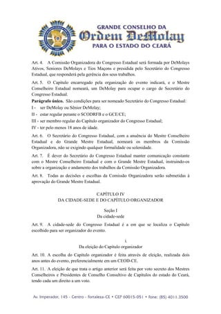 Art. 4. A Comissão Organizadora do Congresso Estadual será formada por DeMolays
Ativos, Seniores DeMolays e Tios Maçons e presidida pelo Secretário do Congresso
Estadual, que responderá pela gerência dos seus trabalhos.
Art. 5. O Capítulo encarregado pela organização do evento indicará, e o Mestre
Conselheiro Estadual nomeará, um DeMolay para ocupar o cargo de Secretário do
Congresso Estadual.
Parágrafo único. São condições para ser nomeado Secretário do Congresso Estadual:
I - ser DeMolay ou Sênior DeMolay;
II - estar regular perante o SCODRFB e o GCE/CE;
III - ser membro regular do Capítulo organizador do Congresso Estadual;
IV - ter pelo menos 18 anos de idade.
Art. 6. O Secretário do Congresso Estadual, com a anuência do Mestre Conselheiro
Estadual e do Grande Mestre Estadual, nomeará os membros da Comissão
Organizadora, não se exigindo qualquer formalidade ou solenidade.
Art. 7. É dever do Secretário do Congresso Estadual manter comunicação constante
com o Mestre Conselheiro Estadual e com o Grande Mestre Estadual, instruindo-os
sobre a organização e andamento dos trabalhos da Comissão Organizadora.
Art. 8. Todas as decisões e escolhas da Comissão Organizadora serão submetidas à
aprovação do Grande Mestre Estadual.

                             CAPÍTULO IV
              DA CIDADE-SEDE E DO CAPÍTULO ORGANIZADOR

                                       Seção I
                                    Da cidade-sede
Art. 9. A cidade-sede do Congresso Estadual é a em que se localiza o Capítulo
escolhido para ser organizador do evento.

                                                   i.
                          Da eleição do Capítulo organizador
Art. 10. A escolha do Capítulo organizador é feita através de eleição, realizada dois
anos antes do evento, preferencialmente em um CEOD-CE.
Art. 11. A eleição de que trata o artigo anterior será feita por voto secreto dos Mestres
Conselheiros e Presidentes de Conselho Consultivo de Capítulos do estado do Ceará,
tendo cada um direito a um voto.
 