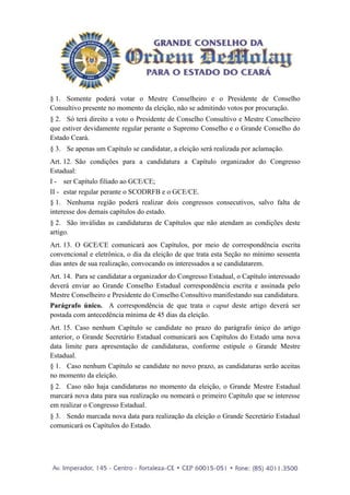 § 1. Somente poderá votar o Mestre Conselheiro e o Presidente de Conselho
Consultivo presente no momento da eleição, não se admitindo votos por procuração.
§ 2. Só terá direito a voto o Presidente de Conselho Consultivo e Mestre Conselheiro
que estiver devidamente regular perante o Supremo Conselho e o Grande Conselho do
Estado Ceará.
§ 3. Se apenas um Capítulo se candidatar, a eleição será realizada por aclamação.
Art. 12. São condições para a candidatura a Capítulo organizador do Congresso
Estadual:
I - ser Capítulo filiado ao GCE/CE;
II - estar regular perante o SCODRFB e o GCE/CE.
§ 1. Nenhuma região poderá realizar dois congressos consecutivos, salvo falta de
interesse dos demais capítulos do estado.
§ 2. São inválidas as candidaturas de Capítulos que não atendam as condições deste
artigo.
Art. 13. O GCE/CE comunicará aos Capítulos, por meio de correspondência escrita
convencional e eletrônica, o dia da eleição de que trata esta Seção no mínimo sessenta
dias antes de sua realização, convocando os interessados a se candidatarem.
Art. 14. Para se candidatar a organizador do Congresso Estadual, o Capítulo interessado
deverá enviar ao Grande Conselho Estadual correspondência escrita e assinada pelo
Mestre Conselheiro e Presidente do Conselho Consultivo manifestando sua candidatura.
Parágrafo único. A correspondência de que trata o caput deste artigo deverá ser
postada com antecedência mínima de 45 dias da eleição.
Art. 15. Caso nenhum Capítulo se candidate no prazo do parágrafo único do artigo
anterior, o Grande Secretário Estadual comunicará aos Capítulos do Estado uma nova
data limite para apresentação de candidaturas, conforme estipule o Grande Mestre
Estadual.
§ 1. Caso nenhum Capítulo se candidate no novo prazo, as candidaturas serão aceitas
no momento da eleição.
§ 2. Caso não haja candidaturas no momento da eleição, o Grande Mestre Estadual
marcará nova data para sua realização ou nomeará o primeiro Capítulo que se interesse
em realizar o Congresso Estadual.
§ 3. Sendo marcada nova data para realização da eleição o Grande Secretário Estadual
comunicará os Capítulos do Estado.
 