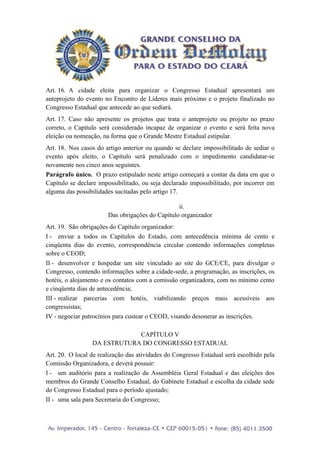 Art. 16. A cidade eleita para organizar o Congresso Estadual apresentará um
anteprojeto do evento no Encontro de Líderes mais próximo e o projeto finalizado no
Congresso Estadual que antecede ao que sediará.
Art. 17. Caso não apresente os projetos que trata o anteprojeto ou projeto no prazo
correto, o Capítulo será considerado incapaz de organizar o evento e será feita nova
eleição ou nomeação, na forma que o Grande Mestre Estadual estipular.
Art. 18. Nos casos do artigo anterior ou quando se declare impossibilitado de sediar o
evento após eleito, o Capítulo será penalizado com o impedimento candidatar-se
novamente nos cinco anos seguintes.
Parágrafo único. O prazo estipulado neste artigo começará a contar da data em que o
Capítulo se declare impossibilitado, ou seja declarado impossibilitado, por incorrer em
alguma das possibilidades sucitadas pelo artigo 17.

                                                 ii.
                       Das obrigações do Capítulo organizador
Art. 19. São obrigações do Capítulo organizador:
I - enviar a todos os Capítulos do Estado, com antecedência mínima de cento e
cinqüenta dias do evento, correspondência circular contendo informações completas
sobre o CEOD;
II - desenvolver e hospedar um site vinculado ao site do GCE/CE, para divulgar o
Congresso, contendo informações sobre a cidade-sede, a programação, as inscrições, os
hotéis, o alojamento e os contatos com a comissão organizadora, com no mínimo cento
e cinqüenta dias de antecedência;
III - realizar parcerias com hotéis, viabilizando preços mais acessíveis aos
congressistas;
IV - negociar patrocínios para custear o CEOD, visando desonerar as inscrições.

                             CAPÍTULO V
                 DA ESTRUTURA DO CONGRESSO ESTADUAL
Art. 20. O local de realização das atividades do Congresso Estadual será escolhido pela
Comissão Organizadora, e deverá possuir:
I - um auditório para a realização da Assembléia Geral Estadual e das eleições dos
membros do Grande Conselho Estadual, do Gabinete Estadual e escolha da cidade sede
do Congresso Estadual para o período ajustado;
II - uma sala para Secretaria do Congresso;
 