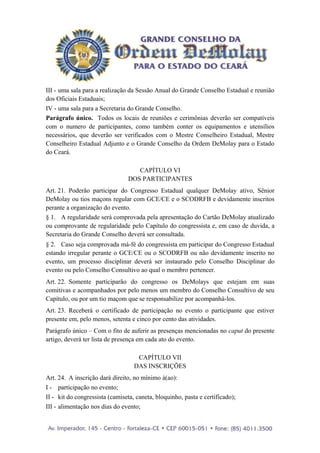 III - uma sala para a realização da Sessão Anual do Grande Conselho Estadual e reunião
dos Oficiais Estaduais;
IV - uma sala para a Secretaria do Grande Conselho.
Parágrafo único. Todos os locais de reuniões e cerimônias deverão ser compatíveis
com o numero de participantes, como também conter os equipamentos e utensílios
necessários, que deverão ser verificados com o Mestre Conselheiro Estadual, Mestre
Conselheiro Estadual Adjunto e o Grande Conselho da Ordem DeMolay para o Estado
do Ceará.

                                   CAPÍTULO VI
                                DOS PARTICIPANTES
Art. 21. Poderão participar do Congresso Estadual qualquer DeMolay ativo, Sênior
DeMolay ou tios maçons regular com GCE/CE e o SCODRFB e devidamente inscritos
perante a organização do evento.
§ 1. A regularidade será comprovada pela apresentação do Cartão DeMolay atualizado
ou comprovante de regularidade pelo Capítulo do congressista e, em caso de duvida, a
Secretaria do Grande Conselho deverá ser consultada.
§ 2. Caso seja comprovada má-fé do congressista em participar do Congresso Estadual
estando irregular perante o GCE/CE ou o SCODRFB ou não devidamente inscrito no
evento, um processo disciplinar deverá ser instaurado pelo Conselho Disciplinar do
evento ou pelo Conselho Consultivo ao qual o membro pertencer.
Art. 22. Somente participarão do congresso os DeMolays que estejam em suas
comitivas e acompanhados por pelo menos um membro do Conselho Consultivo de seu
Capítulo, ou por um tio maçom que se responsabilize por acompanhá-los.
Art. 23. Receberá o certificado de participação no evento o participante que estiver
presente em, pelo menos, setenta e cinco por cento das atividades.
Parágrafo único – Com o fito de auferir as presenças mencionadas no caput do presente
artigo, deverá ter lista de presença em cada ato do evento.

                                    CAPÍTULO VII
                                   DAS INSCRIÇÕES
Art. 24. A inscrição dará direito, no mínimo à(ao):
I - participação no evento;
II - kit do congressista (camiseta, caneta, bloquinho, pasta e certificado);
III - alimentação nos dias do evento;
 