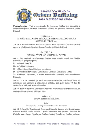 Parágrafo único. Toda a programação do Congresso Estadual será submetida a
conhecimento prévio do Mestre Conselheiro Estadual e à aprovação do Grande Mestre
Estadual.

                          CAPÍTULO IX
    DA ASSEMBLÉIA GERAL ESTADUAL E SESSÃO ANUAL DO GRANDE
                     CONSELHO ESTADUAL
Art. 30. A Assembléia Geral Estadual e a Sessão Anual do Grande Conselho Estadual
regem-se pelo Estatuto Social do Grande Conselho do Estado do Ceará.

                             CAPÍTULO X
                 REUNIÃO ANUAL DOS OFICIAIS ESTADUAIS
Art. 31. Será realizada no Congresso Estadual uma Reunião Anual dos Oficiais
Estaduais, da qual participarão:
I - a diretoria do GCE;
II - os Oficiais Executivos;
III - o Mestre Conselheiro Estadual e seu adjunto;
IV - os Presidentes de Conselho Consultivo de Capítulos, Conventos e Cortes;
V - os Mestres Conselheiros, os Ilustres Comandantes Cavaleiros e os Comendadores
Estaduais.
Art. 32. O GCE/CE enviará, por meio do correio convencional e eletrônico, edital de
convocação aos Capítulos e organizações afiliadas, com pelo menos 30 dias de
antecedência, indicando a pauta da reunião.
Art. 33. Todas as Reuniões Anuais serão presididas pelo Grande Mestre Estadual ou, no
seu impedimento, pelo seu substituto legal.

                                CAPÍTULO XI
                          DO CONSELHO DISCIPLINAR

                                    Seção I
               Da composição e competência do Conselho Disciplinar
Art. 34. O Conselho Disciplinar do Congresso Estadual é formado pelo Grande Mestre
Estadual, Grande Mestre Estadual Adjunto, Presidente do Conselho Consultivo do
Capítulo sede, Mestre Conselheiro Estadual, Mestre Conselheiro Estadual Adjunto,
 