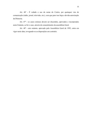 11


         Art. 46º - É vedado o uso do nome do Centro, por quaisquer vias de
comunicação (rádio, jornal, televisão, etc.), sem que para isso haja a devida autorização
da Diretoria.
         Art. 47º - os casos omissos devem ser discutidos, aprovados e incorporados
neste Estatuto, se for o caso, através do consentimento da assembleia Geral.
         Art. 48º - este estatuto, aprovado pela Assembleia Geral de 1992, entra em
vigor neste data, revogando-se as disposições em contrário.
 