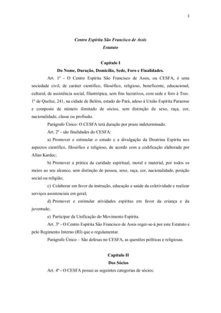 1




                        Centro Espírita São Francisco de Assis
                                         Estatuto


                                       Capítulo I
                Do Nome, Duração, Domicílio, Sede, Foro e Finalidades.
         Art. 1º - O Centro Espírita São Francisco de Assis, ou CESFA, é uma
sociedade civil, de caráter científico, filosófico, religioso, beneficente, educacional,
cultural, de assistência social, filantrópica, sem fins lucrativos, com sede e foro à Trav.
1º de Queluz, 241, na cidade de Belém, estado do Pará, adeso à União Espírita Paraense
e composto de número ilimitado de sócios, sem distinção de sexo, raça, cor,
nacionalidade, classe ou profissão.
         Parágrafo Único: O CESFA terá duração por prazo indeterminado.
         Art. 2º - são finalidades do CESFA:
         a) Promover e estimular o estudo e a divulgação da Doutrina Espírita nos
aspectos científico, filosófico e religioso, de acordo com a codificação elaborada por
Allan Kardec;
         b) Promover a prática da caridade espiritual, moral e material, por todos os
meios ao seu alcance, sem distinção de pessoa, sexo, raça, cor, nacionalidade, posição
social ou religião;
         c) Colaborar em favor da instrução, educação e saúde da coletividade e realizar
serviços assistenciais em geral;
         d) Promover e estimular atividades espíritas em favor da criança e da
juventude;
         e) Participar da Unificação do Movimento Espírita.
         Art. 3º - O Centro Espírita São Francisco de Assis reger-se-á por este Estatuto e
pelo Regimento Interno (RI) que o regulamentar.
         Parágrafo Único – São defesas no CESFA, as questões políticas e religiosas.


                                           Capítulo II
                                            Dos Sócios
         Art. 4º - O CESFA possui as seguintes categorias de sócios:
 