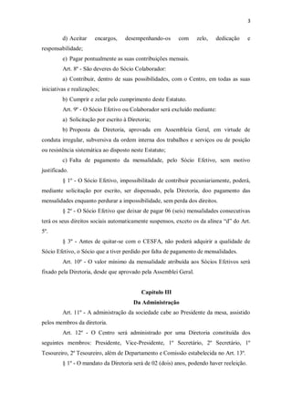 3


         d) Aceitar     encargos,   desempenhando-os      com     zelo,   dedicação       e
responsabilidade;
         e) Pagar pontualmente as suas contribuições mensais.
         Art. 8º - São deveres do Sócio Colaborador:
         a) Contribuir, dentro de suas possibilidades, com o Centro, em todas as suas
iniciativas e realizações;
         b) Cumprir e zelar pelo cumprimento deste Estatuto.
         Art. 9º - O Sócio Efetivo ou Colaborador será excluído mediante:
         a) Solicitação por escrito à Diretoria;
         b) Proposta da Diretoria, aprovada em Assembleia Geral, em virtude de
conduta irregular, subversiva da ordem interna dos trabalhos e serviços ou de posição
ou resistência sistemática ao disposto neste Estatuto;
         c) Falta de pagamento da mensalidade, pelo Sócio Efetivo, sem motivo
justificado.
         § 1º - O Sócio Efetivo, impossibilitado de contribuir pecuniariamente, poderá,
mediante solicitação por escrito, ser dispensado, pela Diretoria, doo pagamento das
mensalidades enquanto perdurar a impossibilidade, sem perda dos direitos.
         § 2º - O Sócio Efetivo que deixar de pagar 06 (seis) mensalidades consecutivas
terá os seus direitos sociais automaticamente suspensos, exceto os da alínea “d” do Art.
5º.
         § 3º - Antes de quitar-se com o CESFA, não poderá adquirir a qualidade de
Sócio Efetivo, o Sócio que a tiver perdido por falta de pagamento de mensalidades.
         Art. 10º - O valor mínimo da mensalidade atribuída aos Sócios Efetivos será
fixado pela Diretoria, desde que aprovado pela Assemblei Geral.


                                           Capítulo III
                                        Da Administração
         Art. 11º - A administração da sociedade cabe ao Presidente da mesa, assistido
pelos membros da diretoria.
         Art. 12º - O Centro será administrado por uma Diretoria constituída dos
seguintes membros: Presidente, Vice-Presidente, 1º Secretário, 2º Secretário, 1º
Tesoureiro, 2º Tesoureiro, além de Departamento e Comissão estabelecida no Art. 13º.
         § 1º - O mandato da Diretoria será de 02 (dois) anos, podendo haver reeleição.
 