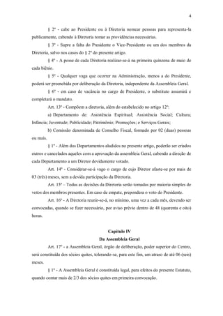 4


           § 2º - cabe ao Presidente ou à Diretoria nomear pessoas para representa-la
publicamente, cabendo à Diretoria tomar as providências necessárias.
           § 3º - Supre a falta do Presidente o Vice-Presidente ou um dos membros da
Diretoria, salvo nos casos do § 2º do presente artigo.
           § 4º - A posse de cada Diretoria realizar-se-á na primeira quinzena de maio de
cada biênio.
           § 5º - Qualquer vaga que ocorrer na Administração, menos a do Presidente,
poderá ser preenchida por deliberação da Diretoria, independente da Assembleia Geral.
           § 6º - em caso de vacância no cargo de Presidente, o substituto assumirá e
completará o mandato.
           Art. 13º - Compõem a diretoria, além do estabelecido no artigo 12º:
           a) Departamento de: Assistência Espiritual; Assistência Social; Cultura;
Infância; Juventude; Publicidade; Patrimônio; Promoções; e Serviços Gerais;
           b) Comissão denominada de Conselho Fiscal, formado por 02 (duas) pessoas
ou mais.
           § 1º - Além dos Departamentos aludidos no presente artigo, poderão ser criados
outros e cancelados aqueles com a aprovação da assembleia Geral, cabendo a direção de
cada Departamento a um Diretor devidamente votado.
           Art. 14º - Considerar-se-á vago o cargo de cujo Diretor afaste-se por mais de
03 (três) meses, sem a devida participação da Diretoria.
           Art. 15ª – Todas as decisões da Diretoria serão tomadas por maioria simples de
votos dos membros presentes. Em caso de empate, prepondera o voto do Presidente.
           Art. 16º - A Diretoria reunir-se-á, no mínimo, uma vez a cada mês, devendo ser
convocadas, quando se fizer necessário, por aviso prévio dentro de 48 (quarenta e oito)
horas.


                                             Capítulo IV
                                        Da Assembleia Geral
           Art. 17º - a Assembleia Geral, órgão de deliberação, poder superior do Centro,
será constituída dos sócios quites, tolerando-se, para este fim, um atraso de até 06 (seis)
meses.
           § 1º - A Assembleia Geral é constituída legal, para efeitos do presente Estatuto,
quando contar mais de 2/3 dos sócios quites em primeira convocação.
 