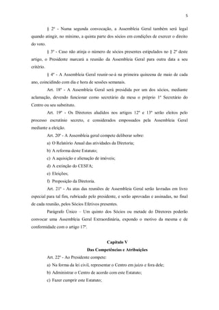 5


            § 2º - Numa segunda convocação, a Assembleia Geral também será legal
quando atingir, no mínimo, a quinta parte dos sócios em condições de exercer o direito
do voto.
            § 3º - Caso não atinja o número de sócios presentes estipulados no § 2º deste
artigo, o Presidente marcará a reunião da Assembleia Geral para outra data a seu
critério.
            § 4º - A Assembleia Geral reunir-se-á na primeira quinzena de maio de cada
ano, coincidindo com dia e hora de sessões semanais.
            Art. 18º - A Assembleia Geral será presidida por um dos sócios, mediante
aclamação, devendo funcionar como secretário da mesa o próprio 1º Secretário do
Centro ou seu substituto.
            Art. 19º - Os Diretores aludidos nos artigos 12º e 13º serão eleitos pelo
processo escrutínio secreto, e considerados empossados pela Assembleia Geral
mediante a eleição.
            Art. 20º - A Assembleia geral compete deliberar sobre:
            a) O Relatório Anual das atividades da Diretoria;
            b) A reforma deste Estatuto;
            c) A aquisição e alienação de imóveis;
            d) A extinção do CESFA;
            e) Eleições;
            f) Proposição da Diretoria.
            Art. 21º - As atas das reuniões de Assembleia Geral serão lavradas em livro
especial para tal fim, rubricado pelo presidente, e serão aprovadas e assinadas, no final
de cada reunião, pelos Sócios Efetivos presentes.
            Parágrafo Único – Um quinto dos Sócios ou metade do Diretores poderão
convocar uma Assembleia Geral Extraordinária, expondo o motivo da mesma e de
conformidade com o artigo 17º.


                                                Capítulo V
                                   Das Competências e Atribuições
            Art. 22º - Ao Presidente compete:
            a) Na forma da lei civil, representar o Centro em juízo e fora dele;
            b) Administrar o Centro de acordo com este Estatuto;
            c) Fazer cumprir este Estatuto;
 