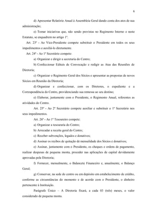 6


         d) Apresentar Relatório Anual à Assembleia Geral dando conta dos atos de sua
administração;
         e) Tomar iniciativas que, não sendo previstas no Regimento Interno e neste
Estatuto, se enquadrem no artigo 1º.
   Art. 23º - Ao Vice-Presidente compete substituir o Presidente em todos os seus
impedimentos e auxiliá-lo diretamente.
   Art. 24º - Ao 1º Secretário compete:
         a) Organizar e dirigir a secretaria do Centro;
         b) Confeccionar Editais de Convocação e redigir as Atas das Reuniões de
Diretoria;
         c) Organizar o Regimento Geral dos Sócios e apresentar as propostas de novos
Sócios em Reunião da Diretoria;
         d) Organizar e confeccionar, com os Diretores, o expediente e a
Correspondência do Centro, providenciando sua remessa ao seu destino;
         e) Elaborar, juntamente com o Presidente, o Regimento Anual, referentes as
atividades do Centro.
         Art. 25º - Ao 2º Secretário compete auxiliar e substituir o 1º Secretário nos
seus impedimentos.
         Art. 26º - Ao 1º Tesoureiro compete:
         a) Organizar a tesouraria do Centro;
         b) Arrecadar a receita geral do Centro;
         c) Receber subvenções, legados e donativos;
         d) Assinar os recibos de quitação de mensalidade dos Sócios e donativos;
         e) Assinar, juntamente com o Presidente, os cheques e ordens de pagamento,
realizar despesas de pequena monta, proceder nas aplicações de capital devidamente
aprovadas pela Diretoria;
         f) Fornecer, mensalmente, o Balancete Financeiro e, anualmente, o Balanço
Geral;
         g) Conservar, na sede do centro ou em depósito em estabelecimento de crédito,
conforme as circunstâncias do momento e de acordo com o Presidente, o dinheiro
pertencente à Instituição.
         Parágrafo Único – A Diretoria fixará, a cada 03 (três) meses, o valor
considerado de pequena monta.
 