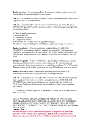 Parágrafo único – Em caso de dissolução do patrimônio, será revertido na proporção
da quantidade de quotas de cada sócio-proprietário.

Art. 57º. – Fica vedado em caráter definitivo a venda de título patrimonial, observada as
disposições do Art. 29 deste estatuto.

Art. 58º. – Além do quadro social dos sócios-patrimoniais de que trata o Art. 29, o
CLUBE DOS QUARENTA terá o quadro dos sócios-contribuintes, que se comporá dos
seguintes associados:

I. Filhos de sócios-patrimoniais;
II. Juizes de Direito;
III. Promotores de justiça;
IV. Delegado de policia;
V. Estudantes das Faculdades de Educação Montenegro;
VI. Chefes e Diretores de Repartições Públicas, ocupantes em cargo de comissão.

Parágrafo primeiro – O sócio-contribuinte será admitido no CLUBE DOS
QUARENTA, observada as condições previstas nos artigos 30 a 36 deste estatuto,
mediante o pagamento de taxa de matrícula no valor de 15% do título patrimonial, qual
será destinada ao patrimônio do clube, podendo ser dividido em até 03 (três) parcelas
iguais.

Parágrafo segundo – O sócio contribuinte, no que competir, estará sujeito a todas as
cláusulas estatutárias, tendo os mesmos deveres, gozando dos mesmos direitos e
prerrogativas do sócio-patrimonial, exceto os capitulados nas alíneas “a” e “b” do artigo
39 deste estatuto, sendo vedado tomar parte nas Assembléias Gerais, votar e ser votado.

Parágrafo terceiro – O sócio-contribuinte pagará mensalmente uma taxa de
manutenção ao clube, que será igual à cobrada ao sócio-patrimonial.

Art. 59º. – Será cobrado dos associados 50% (cinqüenta por cento) do valor estipulado
para o ingresso do não sócio, nos eventos sociais promovidos pelo CLUBE DOS
QUARENTA, em parceria ou por terceiros, que sua realização seja suscetível ao
“déficit”, em função dos altos custos de sua promoção em relação à sua capacidade
arrecadativa.

(*1) = Emenda ao estatuto, aprovado na Assembléia Geral do dia 19.03.1996. (livro de
atas, fls. 44a 46v)


OBS.: O PROPOSTO DEVERÁ APRESENTAR XEROX DA CARTEIRA DE
IDENTIDADE, CO CPF, DA CERTIDÃO DE CASAMENTO E DOS REGISTROS
DOS FILHOS, DUAS FOTOGRAFIAS 3X4 DO PROPOSTO E UMA DE CADA
DEPENDENTE, O PROPOSTO TEM O DIREITO DE COLOCAR SUA MÃE COMO
DEPENDENTE.
ADVERTÊNCIA:
Informamos que os textos deste site são digitados ou digitalizados, não sendo,
portanto, "textos oficiais". São reproduções digitais de textos originais, úteis
apenas para pesquisa. (Este texto não substitui o original devidamente assinado)
 