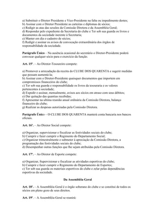 a) Substituir o Diretor Presidente e Vice-Presidente na falta ou impedimento destes;
b) Assinar com o Diretor Presidente as carteiras e diplomas de sócios;
c) Redigir as atas das sessões da Comissão Diretora e da Assembléia Geral;
d) Responder pelo expediente da Secretaria do clube e Ter sob sua guarda os livros e
documentos da sociedade inerente à Secretaria;
e) Manter em dia o cadastro de sócios;
f) Redigir e assinar os avisos de convocação extraordinária dos órgãos de
responsabilidade da sociedade.

Parágrafo Único – Na ausência ocasional do secretário o Diretor-Presidente poderá
convocar qualquer sócio para o exercício da função.

Art. 15º. – Ao Diretor-Tesoureiro compete:

a) Promover a arrecadação da receita do CLUBE DOS QUARENTA e sugerir medidas
que possam aumentá-la;
b) Assinar com o Diretor-Presidente quaisquer documentos que importem em
compromissos financeiros do clube;
c) Ter sob sua guarda e responsabilidade os livros da tesouraria e os valores
pertencentes à sociedade;
d) Expedir e assinar, mensalmente, avisos aos sócios em atraso com seus débitos;
e) Dar quitação das quantias recebidas;
f) Apresentar na ultima reunião anual ordinária da Comissão Diretora, balanço
financeiro do clube;
g) Realizar as despesas autorizadas pela Comissão Diretora.

Parágrafo Único – O CLUBE DOS QUARENTA manterá conta bancaria nos bancos
oficiais.

Art. 16º. – Ao Diretor Social compete:

a) Organizar, supervisionar e fiscalizar as festividades sociais do clube;
b) Cumprir e fazer cumprir o Regimento do Departamento Social;
c) Organizar trimestralmente e submeter à apreciação da Comissão Diretora, a
programação das festividades sociais do clube;
d) Desempenhar outras funções que lhe sejam atribuídas pela Comissão Diretora.

Art. 17º. – Ao Diretor de Esporte compete:

a) Organizar, Supervisionar e fiscalizar as atividades esportivas do clube;
b) Cumprir e fazer cumprir o Regimento do Departamento de Esportes;
c) Ter sob sua guarda os materiais esportivos do clube e zelar pelas dependências
esportivas da sociedade.

                                Da Assembléia Geral

Art. 18º. – A Assembléia Geral é o órgão soberano do clube e se constitui de todos os
sócios em pleno gozo de seus direitos.

Art. 19º. – A Assembléia Geral se reunirá:
 