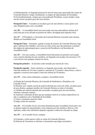 a) Ordinariamente, na Segunda quinzena do mês de março para apreciação das contas da
Comissão Diretora e eleger, bienalmente, os órgãos de representação da Sociedade;
b) Extraordinariamente, sempre que convocada pelo Presidente, ou por metade e mais
um dos sócios em pleno gozo dos seus direitos.

Parágrafo Único – Considera-se em pleno gozo de seus direitos o sócio quites com
suas obrigações para com a sociedade.

Art. 20º. – A Assembléia Geral sera convocada com uma antecedência mínima de 8
(oito) dias por aviso afixado na portaria do clube e divulgado pela imprensa local.

Art. 21º. – O Presidente e o Secretário da Comissão Diretora exercerão estas mesmas
funções na Assembléia Geral.

Parágrafo Único – Entretanto, quando se tratar de eleições da Comissão Diretora, logo
após a abertura dos trabalhos, convocar-se-á dois sócios que não pertençam a nenhum
dos órgãos de representação para o exercício da Presidência e da Secretaria da
Assembléia Geral.

Art. 22º. – Em suas sessões, a Assembléia Geral funcionará em primeira convocação
com a maioria absoluta de seus membros; em Segunda convocação com um terço (1/3)
e em terceira com qualquer número de sócios.

Parágrafo primeiro – As decisões serão tomadas por maioria de votos.

Parágrafo segundo – Entre a primeira e a Segunda convocação, será observado o
intervalo mínimo de 24 (vinte e quatro) e máximo de 72 (setenta e duas) horas, e entre a
segunda e a terceira convocação o intervalo mínimo de 30 minutos.

Art. 23º. – Entre outras atribuições, compete a Assembléia Geral:

a) Eleição da Comissão Diretora, da Comissão de Sindicância e Disciplina e do
Conselho Fiscal;
b) Destituir, por votação secreta da maioria absoluta dos sócios do clube, em pleno gozo
de seus direitos, qualquer membro da Comissão Diretora ou toda a Comissão;
c) Também por maioria absoluta dos associados, em pleno gozo de seus direitos,
reformar o presente estatuto;
d) Autorizar a alienação de bens que por qualquer motivos se tornem imprestáveis ou
não se coadunem com a finalidade da Sociedade;
e) Votar o orçamento anual do clube;
f) Julgar contas da comissão.

Art. 24º. – O Conselho Fiscal, será eleito bienalmente pela Assembléia Geral junto com
os demais órgãos de representação e será composto por três membros efetivos e três
suplentes, sendo estes substitutos daqueles segundo a ordem de colocação na chapa.

Art. 25º. – Ao Conselho Fiscal, compete:

a) Examinar e emitir parecer sobre as contas da Comissão Diretora;
b) Solicitar da Tesouraria os informes e documentos que julgar necessários;
 