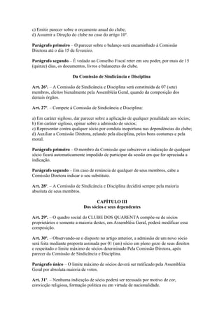 c) Emitir parecer sobre o orçamento anual do clube;
d) Assumir a Direção do clube no caso do artigo 10º.

Parágrafo primeiro – O parecer sobre o balanço será encaminhado à Comissão
Diretora até o dia 15 de fevereiro.

Parágrafo segundo – É vedado ao Conselho Fiscal reter em seu poder, por mais de 15
(quinze) dias, os documentos, livros e balancetes do clube.

                      Da Comissão de Sindicância e Disciplina

Art. 26º. – A Comissão de Sindicância e Disciplina será constituída de 07 (sete)
membros, eleitos bienalmente pela Assembléia Geral, quando da composição dos
demais órgãos.

Art. 27º. – Compete à Comissão de Sindicância e Disciplina:

a) Em caráter sigiloso, dar parecer sobre a aplicação de qualquer penalidade aos sócios;
b) Em caráter sigiloso, opinar sobre a admissão de sócios;
c) Representar contra qualquer sócio por conduta inoportuna nas dependências do clube;
d) Auxiliar a Comissão Diretora, zelando pela disciplina, pelos bons costumes e pela
moral.

Parágrafo primeiro – O membro da Comissão que subscrever a indicação de qualquer
sócio ficará automaticamente impedido de participar da sessão em que for apreciada a
indicação.

Parágrafo segundo – Em caso de renúncia de qualquer de seus membros, cabe a
Comissão Diretora indicar o seu substituto.

Art. 28º. – A Comissão de Sindicância e Disciplina decidirá sempre pela maioria
absoluta de seus membros.

                                  CAPÍTULO III
                            Dos sócios e seus dependentes

Art. 29º. – O quadro social do CLUBE DOS QUARENTA compõe-se de sócios
proprietários e somente a maioria destes, em Assembléia Geral, poderá modificar essa
composição.

Art. 30º. – Observando-se o disposto no artigo anterior, a admissão de um novo sócio
será feita mediante proposta assinada por 01 (um) sócio em pleno gozo de seus direitos
e respeitado o limite máximo de sócios determinado Pela Comissão Diretora, após
parecer da Comissão de Sindicância e Disciplina.

Parágrafo único – O limite máximo de sócios deverá ser ratificado pela Assembléia
Geral por absoluta maioria de votos.

Art. 31º. – Nenhuma indicação de sócio poderá ser recusada por motivo de cor,
convicção religiosa, formação politica ou em virtude de nacionalidade.
 