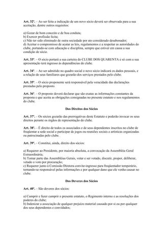 Art. 32º. – Ao ser feita a indicação de um novo sócio deverá ser observada para a sua
aceitação, dentre outros requisitos:

a) Gozar de bom conceito e de boa conduta;
b) Exercer profissão lícita;
c) Não ter sido eliminado de outra sociedade por ato considerado desabonador;
d) Aceitar o compromisso de acatar as leis, regulamentos e a respeitar as autoridades do
clube, portando-se com educação e disciplina, sempre que estiver em causa a sua
condição de sócio.

Art. 33º. – O sócio portará a sua carteira do CLUBE DOS QUARENTA e só com a sua
apresentação terá ingresso às dependências do clube.

Art. 34º. – Ao ser admitido no quadro social o novo sócio indicará os dados pessoais, e
a relação de seus familiares que gozarão dos serviços prestados pelo clube.

Art. 35º. – O sócio proponente será responsável pela veracidade das declarações
prestadas pelo proposto.

Art. 36º. – O proposto deverá declarar que são exatas as informações constantes da
proposta e que aceita as obrigações consignadas no presente estatuto e nos regulamentos
do clube.

                                 Dos Direitos dos Sócios

Art. 37º. – Os sócios gozarão das prerrogativas deste Estatuto e poderão invocar os seus
direitos perante os órgãos de representação do clube.

Art. 38º. – É direito de todos os associados e de seus dependentes inscritos no clube de
freqüentar a sede social e participar de jogos ou reuniões sociais e artísticas organizadas
ou patrocinadas pelo clube.

Art. 39º. – Constitui, ainda, direito dos sócios:

a) Requerer ao Presidente, por maioria absoluta, a convocação da Assembléia Geral
Extraordinária;
b) Tomar parte das Assembléias Gerais, votar e ser votado, discutir, propor, deliberar,
vetado o voto por procuração;
c) Requerer junto à Comissão Diretora convite-ingresso para freqüentador temporário,
tornando-se responsável pelas informações e por qualquer dano que ele venha causar no
clube.

                                 Dos Deveres dos Sócios

Art. 40º. – São deveres dos sócios:

a) Cumprir e fazer cumprir o presente estatuto, o Regimento interno e as resoluções dos
poderes do clube;
b) Indenizar a associação de qualquer prejuízo material causado por si ou por qualquer
dos seus dependentes e convidados;
 