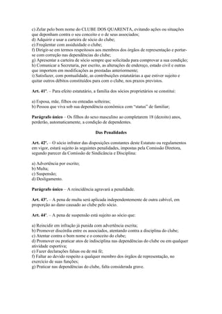 c) Zelar pelo bom nome do CLUBE DOS QUARENTA, evitando ações ou situações
que deponham contra o seu conceito e o de seus associados;
d) Adquirir e usar a carteira de sócio do clube;
e) Freqüentar com assiduidade o clube;
f) Dirigir-se em termos respeitosos aos membros dos órgãos de representação e portar-
se com correção nas dependências do clube;
g) Apresentar a carteira de sócio sempre que solicitada para comprovar a sua condição;
h) Comunicar a Secretaria, por escrito, as alterações de endereço, estado civil e outras
que importem em modificações as prestadas anteriormente;
i) Satisfazer, com pontualidade, as contribuições estatutárias a que estiver sujeito e
quitar outros débitos constituídos para com o clube, nos prazos previstos.

Art. 41º. – Para efeito estatutário, a família dos sócios proprietários se constitui:

a) Esposa, mãe, filhos ou enteadas solteiras;
b) Pessoa que viva sob sua dependência econômica com “status” de familiar;

Parágrafo único – Os filhos do sexo masculino ao completarem 18 (dezoito) anos,
perderão, automaticamente, a condição de dependentes.

                                     Das Penalidades

Art. 42º. – O sócio infrator das disposições constantes deste Estatuto ou regulamentos
em vigor, estará sujeito às seguintes penalidades, impostas pela Comissão Diretora,
segundo parecer da Comissão de Sindicância e Disciplina:

a) Advertência por escrito;
b) Multa;
c) Suspensão;
d) Desligamento.

Parágrafo único – A reincidência agravará a penalidade.

Art. 43º. – A pena de multa será aplicada independentemente de outra cabível, em
proporção ao dano causado ao clube pelo sócio.

Art. 44º. – A pena de suspensão está sujeito ao sócio que:

a) Reincidir em infração já punida com advertência escrita;
b) Promover discórdia entre os associados, atentando contra a disciplina do clube;
c) Atentar contra o bom nome e o conceito do clube;
d) Promover ou praticar atos de indisciplina nas dependências do clube ou em qualquer
atividade esportiva;
e) Fazer declarações falsas ou de má fé;
f) Faltar ao devido respeito a qualquer membro dos órgãos de representação, no
exercício de suas funções;
g) Praticar nas dependências do clube, falta considerada grave.
 