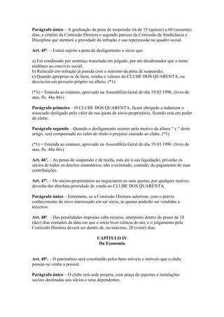 Parágrafo único – A graduação da pena de suspensão irá de 15 (quinze) a 60 (sessenta)
dias, a critério da Comissão Diretora e segundo parecer da Comissão de Sindicância e
Disciplina que atentará a gravidade da infração e sua repercussão no quadro social.

Art. 45º. – Estará sujeito a pena de desligamento o sócio que:

a) For condenado por sentença transitada em julgado, por ato desabonador que o torne
inidôneo ao convívio social;
b) Reincidir em infração já punida com o máximo da pena de suspensão;
c) Quando apropriar-se de bens, rendas e valores do CLUBE DOS QUARENTA, ou
desvia-los em proveito próprio ou alheio. (*1)

(*1) = Emenda ao estatuto, aprovado na Assembléia Geral do dia 19.03.1996. (livro de
atas, fls. 44a 46v)

Parágrafo primeiro – O CLUBE DOS QUARENTA, ficará obrigado a indenizar o
associado desligado pelo valor de sua quota de sócio-proprietário, ficando esta em poder
do clube.

Parágrafo segundo – Quando o desligamento ocorrer pelo motivo da alínea “ c “ deste
artigo, será compensado no valor do título o prejuízo causado ao clube. (*1)

(*1) = Emenda ao estatuto, aprovado na Assembléia Geral do dia 19.03.1996. (livro de
atas, fls. 44a 46v)

Art. 46º. – As penas de suspensão e de multa, esta até a sua liquidação, privarão os
sócios de todos os direitos estatutários, não o eximindo, contudo, do pagamento de suas
contribuições.

Art. 47º. – Os sócios-proprietários ao negociarem as suas quotas, por qualquer motivo,
deverão dar absoluta prioridade de venda ao CLUBE DOS QUARENTA.

Parágrafo único – Entretanto, se a Comissão Diretora autorizar, com o prévio
conhecimento do novo interessado em ser sócio, as quotas poderão ser vendidas a
terceiros.

Art. 48º. – Das penalidades impostas cabe recurso, interposto dentro do prazo de 10
(dez) dias contados da data em que o sócio tiver ciência do ato, e o julgamento pela
Comissão Diretora deverá ser dentro de, no máximo, 20 (vinte) dias.

                                    CAPÍTULO IV
                                     Da Economia


Art. 49º. – O patrimônio será constituído pelos bens móveis e imóveis que o clube
possua ou venha a possuir.

Parágrafo único – O clube terá sede propria, com praça de esportes e instalações
sociais destinadas aos sócios e seus dependentes.
 