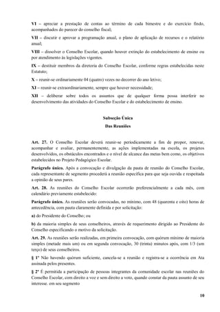 VI – apreciar a prestação de contas ao término de cada bimestre e do exercício findo,
acompanhados do parecer do conselho fiscal;
VII – discutir e aprovar a programação anual, o plano de aplicação de recursos e o relatório
anual;
VIII – dissolver o Conselho Escolar, quando houver extinção do estabelecimento de ensino ou
por atendimento às legislações vigentes.
IX – destituir membros da diretoria do Conselho Escolar, conforme regras estabelecidas neste
Estatuto;
X – reunir-se ordinariamente 04 (quatro) vezes no decorrer do ano letivo;
XI – reunir-se extraordinariamente, sempre que houver necessidade;
XII – deliberar sobre todos os assuntos que de qualquer forma possa interferir no
desenvolvimento das atividades do Conselho Escolar e do estabelecimento de ensino.


                                        Subseção Única
                                         Das Reuniões


Art. 27. O Conselho Escolar deverá reunir-se periodicamente a fim de propor, renovar,
acompanhar e avaliar, permanentemente, as ações implementadas na escola, os projetos
desenvolvidos, os obstáculos encontrados e o nível de alcance das metas bem como, os objetivos
estabelecidos no Projeto Pedagógico Escolar.
Parágrafo único. Após a convocação e divulgação da pauta de reunião do Conselho Escolar,
cada representante de segmento procederá a reunião específica para que seja ouvida e respeitada
a opinião de seus pares.
Art. 28. As reuniões do Conselho Escolar ocorrerão preferencialmente a cada mês, com
calendário previamente estabelecido:
Parágrafo único. As reuniões serão convocadas, no mínimo, com 48 (quarenta e oito) horas de
antecedência, com pauta claramente definida e por solicitação:
a) do Presidente do Conselho; ou
b) da maioria simples de seus conselheiros, através de requerimento dirigido ao Presidente do
Conselho especificando o motivo da solicitação.
Art. 29. As reuniões serão realizadas, em primeira convocação, com quórum mínimo de maioria
simples (metade mais um) ou em segunda convocação, 30 (trinta) minutos após, com 1/3 (um
terço) de seus conselheiros.
§ 1º Não havendo quórum suficiente, cancela-se a reunião e registra-se a ocorrência em Ata
assinada pelos presentes.
§ 2º É permitida a participação de pessoas integrantes da comunidade escolar nas reuniões do
Conselho Escolar, com direito a voz e sem direito a voto, quando constar da pauta assunto de seu
interesse. em seu segmento

                                                                                             10
 