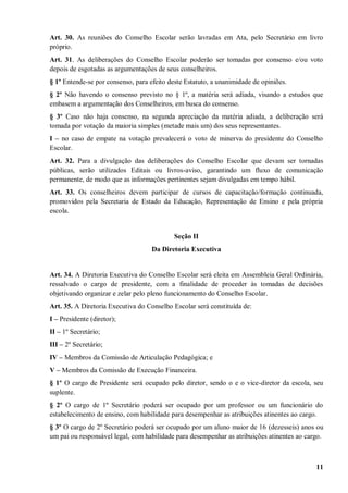 Art. 30. As reuniões do Conselho Escolar serão lavradas em Ata, pelo Secretário em livro
próprio.
Art. 31. As deliberações do Conselho Escolar poderão ser tomadas por consenso e/ou voto
depois de esgotadas as argumentações de seus conselheiros.
§ 1º Entende-se por consenso, para efeito deste Estatuto, a unanimidade de opiniões.
§ 2º Não havendo o consenso previsto no § 1º, a matéria será adiada, visando a estudos que
embasem a argumentação dos Conselheiros, em busca do consenso.
§ 3º Caso não haja consenso, na segunda apreciação da matéria adiada, a deliberação será
tomada por votação da maioria simples (metade mais um) dos seus representantes.
I – no caso de empate na votação prevalecerá o voto de minerva do presidente do Conselho
Escolar.
Art. 32. Para a divulgação das deliberações do Conselho Escolar que devam ser tornadas
públicas, serão utilizados Editais ou livros-aviso, garantindo um fluxo de comunicação
permanente, de modo que as informações pertinentes sejam divulgadas em tempo hábil.
Art. 33. Os conselheiros devem participar de cursos de capacitação/formação continuada,
promovidos pela Secretaria de Estado da Educação, Representação de Ensino e pela própria
escola.


                                            Seção II
                                    Da Diretoria Executiva


Art. 34. A Diretoria Executiva do Conselho Escolar será eleita em Assembleia Geral Ordinária,
ressalvado o cargo de presidente, com a finalidade de proceder às tomadas de decisões
objetivando organizar e zelar pelo pleno funcionamento do Conselho Escolar.
Art. 35. A Diretoria Executiva do Conselho Escolar será constituída de:
I – Presidente (diretor);
II – 1º Secretário;
III – 2º Secretário;
IV – Membros da Comissão de Articulação Pedagógica; e
V – Membros da Comissão de Execução Financeira.
§ 1º O cargo de Presidente será ocupado pelo diretor, sendo o e o vice-diretor da escola, seu
suplente.
§ 2º O cargo de 1º Secretário poderá ser ocupado por um professor ou um funcionário do
estabelecimento de ensino, com habilidade para desempenhar as atribuições atinentes ao cargo.
§ 3º O cargo de 2º Secretário poderá ser ocupado por um aluno maior de 16 (dezesseis) anos ou
um pai ou responsável legal, com habilidade para desempenhar as atribuições atinentes ao cargo.



                                                                                            11
 