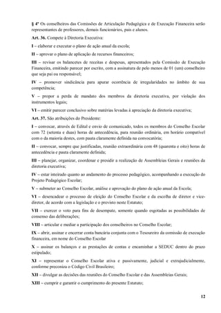 § 4º Os conselheiros das Comissões de Articulação Pedagógica e de Execução Financeira serão
representantes de professores, demais funcionários, pais e alunos.
Art. 36. Compete à Diretoria Executiva:
I – elaborar e executar o plano de ação anual da escola;
II – aprovar o plano de aplicação de recursos financeiros;
III – revisar os balancetes de receitas e despesas, apresentados pela Comissão de Execução
Financeira, emitindo parecer por escrito, com a assinatura de pelo menos de 01 (um) conselheiro
que seja pai ou responsável;
IV – promover sindicância para apurar ocorrência de irregularidades no âmbito de sua
competência;
V – propor a perda de mandato dos membros da diretoria executiva, por violação dos
instrumentos legais;
VI – emitir parecer conclusivo sobre matérias levadas à apreciação da diretoria executiva;
Art. 37. São atribuições do Presidente:
I – convocar, através de Edital e envio de comunicado, todos os membros do Conselho Escolar
com 72 (setenta e duas) horas de antecedência, para reunião ordinária, em horário compatível
com o da maioria destes, com pauta claramente definida na convocatória;
II – convocar, sempre que justificadas, reunião extraordinária com 48 (quarenta e oito) horas de
antecedência e pauta claramente definida;
III – planejar, organizar, coordenar e presidir a realização de Assembleias Gerais e reuniões da
diretoria executiva;
IV – estar inteirado quanto ao andamento do processo pedagógico, acompanhando a execução do
Projeto Pedagógico Escolar;
V – submeter ao Conselho Escolar, análise e aprovação do plano de ação anual da Escola;
VI – desencadear o processo de eleição do Conselho Escolar e da escolha de diretor e vice-
diretor, de acordo com a legislação e o previsto neste Estatuto;
VII – exercer o voto para fins de desempate, somente quando esgotadas as possibilidades de
consenso das deliberações;
VIII – articular e mediar a participação dos conselheiros no Conselho Escolar;
IX – abrir, assinar e encerrar conta bancária conjunta com o Tesoureiro da comissão de execução
financeira, em nome do Conselho Escolar
X – assinar os balanços e as prestações de contas e encaminhar a SEDUC dentro do prazo
estipulado;
XI – representar o Conselho Escolar ativa e passivamente, judicial e extrajudicialmente,
conforme preconiza o Código Civil Brasileiro;
XII – divulgar as decisões das reuniões do Conselho Escolar e das Assembleias Gerais;
XIII – cumprir e garantir o cumprimento do presente Estatuto;


                                                                                             12
 