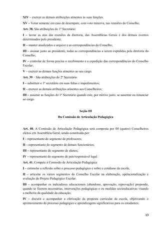 XIV – exercer as demais atribuições atinentes às suas funções.
XV – Votar somente em caso de desempate, com voto minerva, nas reuniões do Conselho;
Art. 38. São atribuições do 1º Secretário:
I – lavrar as atas das reuniões da diretoria, das Assembleias Gerais e dos demais eventos
determinados pelo presidente;
II – manter atualizados o arquivo e as correspondências do Conselho;
III – assinar junto ao presidente, todas as correspondências a serem expedidas pela diretoria do
Conselho;
IV – controlar de forma precisa o recebimento e a expedição das correspondências do Conselho
Escolar;
V – exercer as demais funções atinentes ao seu cargo.
Art. 39 – São atribuições do 2º Secretário:
I – substituir o 1º secretário em suas faltas e impedimentos;
II – exercer as demais atribuições atinentes aos Conselheiros;
III – assumir as funções do 1º Secretário quando este, por motivo justo, se ausentar ou renunciar
ao cargo.


                                              Seção III
                           Da Comissão de Articulação Pedagógica


Art. 40. A Comissão de Articulação Pedagógica será composta por 04 (quatro) Conselheiros
eleitos em Assembleia Geral, sendo constituída por:
I – representante do segmento de professores;
II – representante do segmento de demais funcionários;
III – representante do segmento de alunos;
IV – representante do segmento de pais/responsável legal.
Art. 41. Compete à Comissão de Articulação Pedagógica:
I – estimular a reflexão sobre o processo pedagógico e sobre o cotidiano da escola;
II – articular os vários segmentos do Conselho Escolar na elaboração, operacionalização e
avaliação do Projeto Pedagógico Escolar;
III – acompanhar os indicadores educacionais (abandono, aprovação, reprovação) propondo,
quando se fizerem necessárias, intervenções pedagógicas e ou medidas socioeducativas visando
a melhoria da qualidade da educação;
IV – discutir e acompanhar a efetivação da proposta curricular da escola, objetivando o
aprimoramento do processo pedagógico e aprendizagens significativas para os estudantes;


                                                                                              13
 