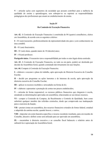 V – articular ações com segmentos da sociedade que possam contribuir para a melhoria da
qualidade do ensino e aprendizagem, sem sobrepor-se ou suprimir as responsabilidades
pedagógicas dos profissionais que atuam no estabelecimento de ensino.


                                            Seção IV
                             Da Comissão de Execução Financeira


Art. 42. A Comissão de Execução Financeira é constituída de 04 (quatro) conselheiros, eleitos
em Assembleia, de acordo com os seguintes critérios:
I – 01 (um) tesoureiro, preferencialmente da representatividade dos pais e com conhecimento na
área contábil;
II – 01 (um) funcionário;
III – 01 (um) aluno, quando maior de 18 (dezoito) anos;
IV – 01(um) professor.
Parágrafo único. O tesoureiro tem a responsabilidade por todos os atos legais desta comissão.
Art. 43. A Comissão de Execução Financeira, no todo ou em parte, poderá ser destituída por
decisão da Assembleia Geral, quando constatado desvirtuamento de suas funções.
Art. 44. Compete à Comissão de Execução Financeira:
I – elaborar e executar o plano de trabalho, após aprovação da Diretoria Executiva do Conselho
Escolar;
II – decidir por programas ou ações inerentes e de interesse da escola, após aprovação da
diretoria executiva do Conselho Escolar;
III – aplicar os recursos recebidos e arrecadados na forma da lei;
IV – elaborar e apresentar a prestação de contas nos prazos estabelecidos;
V – articular de forma responsável, os recursos públicos financeiros que chegarem à escola,
atendendo as determinações aprovadas em assembleia, relacionadas ao uso desses recursos;
VI – compor a Comissão de Compras, de Recebimento e Controle de Qualidade, bem como
substituir qualquer membro das referidas comissões, desde que comprovada sua inadequação
para o exercício da função;
VII – prestar contas em assembleia, dos recursos financeiros oriundos de fontes federal, estadual
e adquirido da cantina escolar, quando houver, e outros;
VIII – depositar em conta bancária específica o recurso excedente resultante, para em reunião do
Conselho, discutir e definir como será utilizado para ser aprovado em assembleia;
IX – encaminhar à diretoria executiva e ao conselho fiscal balancete e relatório antes de
submetê-los à apreciação da Assembleia Geral;




                                                                                                14
 