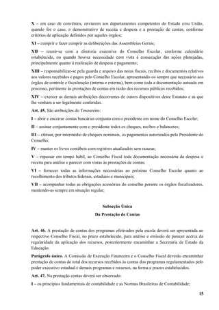 X – em caso de convênios, enviarem aos departamentos competentes do Estado e/ou União,
quando for o caso, o demonstrativo de receita e despesa e a prestação de contas, conforme
critérios de aplicação definidos por aqueles órgãos;
XI – cumprir e fazer cumprir as deliberações das Assembleias Gerais;
XII – reunir-se com a diretoria executiva do Conselho Escolar, conforme calendário
estabelecido, ou quando houver necessidade com vista à consecução das ações planejadas,
principalmente quanto à realização de despesa e pagamento;
XIII – responsabilizar-se pela guarda e arquivo das notas fiscais, recibos e documentos relativos
aos valores recebidos e pagos pelo Conselho Escolar, apresentando-os sempre que necessário aos
órgãos de controle e fiscalização (interna e externa), bem como toda a documentação autuada em
processo, pertinente às prestações de contas em razão dos recursos públicos recebidos;
XIV – exercer as demais atribuições decorrentes de outros dispositivos deste Estatuto e as que
lhe venham a ser legalmente conferidas.
Art. 45. São atribuições do Tesoureiro:
I – abrir e encerrar contas bancárias conjunta com o presidente em nome do Conselho Escolar;
II – assinar conjuntamente com o presidente todos os cheques, recibos e balancetes;
III – efetuar, por intermédio de cheques nominais, os pagamentos autorizados pelo Presidente do
Conselho;
IV – manter os livros contábeis com registros atualizados sem rasuras;
V – repassar em tempo hábil, ao Conselho Fiscal toda documentação necessária da despesa e
receita para análise e parecer com vistas às prestações de contas;
VI – fornecer todas as informações necessárias ao próximo Conselho Escolar quanto ao
recolhimento dos tributos federais, estaduais e municipais;
VII – acompanhar todas as obrigações acessórias do conselho perante os órgãos fiscalizadores,
mantendo-as sempre em situação regular;


                                          Subseção Única
                                   Da Prestação de Contas


Art. 46. A prestação de contas dos programas efetivados pela escola deverá ser apresentada ao
respectivo Conselho Fiscal, no prazo estabelecido, para análise e emissão de parecer acerca da
regularidade da aplicação dos recursos, posteriormente encaminhar a Secretaria de Estado da
Educação.
Parágrafo único. A Comissão de Execução Financeira e o Conselho Fiscal deverão encaminhar
prestação de contas do total dos recursos recebidos às contas dos programas regulamentados pelo
poder executivo estadual e demais programas e recursos, na forma e prazos estabelecidos.
Art. 47. Na prestação contas deverá ser observado:
I – os princípios fundamentais de contabilidade e as Normas Brasileiras de Contabilidade;

                                                                                               15
 