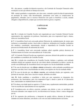 VI – dar parecer, a pedido da diretoria executiva e da Comissão de Execução Financeira sobre
resoluções ou atos que afetem as finanças da escola;
VII – manter guardados e organizados, por cinco anos, contando a partir da data de apresentação
da prestação de contas, toda documentação, juntamente com todos os comprovantes de
pagamentos, efetuados com os recursos financeiros dos quais se beneficia a escola, estando
obrigado a disponibilizá-la, sempre que ocorrerem motivos graves e urgentes.


                                       CAPÍTULO III
                                         Das Eleições


Art. 51. A eleição do Conselho Escolar será organizada por uma Comissão Eleitoral Escolar
representativa dos segmentos de professor, funcionário, pais e/ou responsável legal e alunos,
eleita em Assembleia Geral.
§ 1º A Assembleia Geral será convocada pelo(a) Diretor(a) do estabelecimento de ensino para
esclarecer a comunidade escolar e local sobre os objetivos, atribuições do Conselho, atribuições
dos membros, constituição, representação, eleição e importância do Conselho Escolar no
processo de fortalecimento da autonomia da escola.
§ 2º A Assembleia Geral será convocada mediante edital expedido pelo(a) diretor(a) do
Estabelecimento de Ensino com antecedência de 10 (dez) dias.
.§ 3º A Comissão Eleitoral Escolar que organizará o processo eleitoral não poderá ser composta
por candidatos a conselheiro do Conselho Escolar.
Art. 52. A eleição dos conselheiros do Conselho Escolar, titulares e suplentes, será realizada
mediante eleição por segmento através de voto direto aberto (aclamação) ou direto e secreto de
acordo com deliberação da Assembleia Geral com registro em Ata da modalidade escolhida.
§ 1º No caso de decisão por voto direto e aberto (aclamação), serão realizadas assembleias por
segmento com data, hora e local definidas em edital, com registro em Ata do resultado obtido.
§ 2º No caso de decisão por voto direto e secreto, será realizada eleição, por segmento, com
período de inscrição, data, hora e local de votação, definidas em edital.
Art. 53. Serão candidatos a conselheiro e eleito por seus segmentos os integrantes dos
professores, dos funcionários, pais e/ou responsável legal e alunos a partir de 16 (dezesseis)
anos, matriculados no estabelecimento de ensino.
§ 1º Os alunos com idade igual ou superior a 12 (doze) anos, regularmente matriculados, poderão
votar na escolha dos representantes de seu segmento.
§ 2º Considerar-se-ão em efetivo exercício, portanto com direito a voto, os servidores que
estiverem afastados com amparo da lei, em decorrência de licenças, férias e outras obrigações
por lei.
§ 3º No segmento dos professores, o integrante do quadro efetivo, detentor de lotação em
unidades de ensino diferentes, tem direito a um voto em cada Estabelecimento de Ensino.



                                                                                             17
 