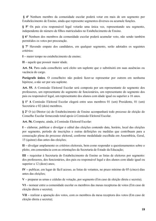 § 4º Nenhum membro da comunidade escolar poderá votar em mais de um segmento por
Estabelecimento de Ensino, ainda que represente segmentos diversos ou acumule funções.
§ 5º Os pais e/ou responsável legal votarão uma única vez, representando seu segmento,
independente do número de filhos matriculados no Estabelecimento de Ensino.
§ 6º Nenhum dos membros da comunidade escolar poderá acumular voto, não sendo também
permitidos os votos por procuração.
§ 7º Havendo empate dos candidatos, em qualquer segmento, serão adotados os seguintes
critérios:
I – maior tempo no estabelecimento de ensino;
II – aquele que possuir maior idade.
Art. 54. Para cada conselheiro será eleito um suplente que o substituirá em suas ausências ou
vacância do cargo.
Parágrafo único. O conselheiro não poderá fazer-se representar por outrem em nenhuma
hipótese, a não ser por seu suplente.
Art. 55. A Comissão Eleitoral Escolar será composta por um representante do segmento dos
professores, um representante do segmento de funcionários, um representante do segmento dos
pais ou responsável legal, um representante dos alunos com idade igual ou superior a 16 anos.
§ 1º A Comissão Eleitoral Escolar elegerá entre seus membros 01 (um) Presidente, 01 (um)
Secretário e 02 (dois) membros.
§ 2º O (a) Diretor (a) do Estabelecimento de Ensino acompanhará todo processo de eleição do
Conselho Escolar fornecendo total apoio à Comissão Eleitoral Escolar.
Art. 56. Compete, ainda, à Comissão Eleitoral Escolar:
I – elaborar, publicar e divulgar o edital das eleições contendo data, horário, local das eleições
por segmento, período de inscrições e outras definições ou medidas que contribuam para a
consecução plena do processo eleitoral, conforme modalidade escolhida em Assembleia, Geral,
15 (quinze) dias antes das eleições;
II – divulgar amplamente os critérios eleitorais, bem como responder a questionamentos sobre o
pleito, em consonância com as orientações da Secretaria de Estado da Educação;
III – requisitar à Secretaria do Estabelecimento de Ensino as listas de eleitores por segmento:
dos professores, dos funcionários, dos pais ou responsável legal e dos alunos com idade igual ou
superior a 12 (doze) anos;
IV – publicar, em lugar de fácil acesso, as listas de votantes, no prazo mínimo de 05 (cinco) dias
antes das eleições;
V – preparar as urnas e cédulas de votação, por segmento (Em caso de eleição direta e secreta);
VI – nomear entre a comunidade escolar os membros das mesas receptoras de votos (Em caso de
eleição direta e secreta);
VII – realizar a apuração dos votos, com os membros da mesa receptora dos votos (Em caso de
eleição direta e secreta);


                                                                                               18
 