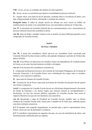 VIII – lavrar, em ata, os resultados das eleições de cada segmento;
IX – lavrar, em ata, as ocorrências que alterem a normalidade do processo eleitoral;
X – expedir ofício, com cópia da ata de apuração, contendo todas as ocorrências do pleito, caso
haja, à Representação de Ensino, informando o resultado das eleições;
Parágrafo único. O edital de eleição deverá ser afixado em local visível no âmbito do
estabelecimento de ensino e na comunidade local, com antecedência mínima de 15 (dez) dias.
Art. 57. A dissolução da Comissão Eleitoral dar-se-á automaticamente com o encerramento do
processo eleitoral e posse dos conselheiros eleitos.
Art. 58. Antes de findar o mandato realizar-se-ão as eleições em prazo hábil para garantir a nova
composição do Conselho Escolar.


                                             Seção I
                                      Da Posse e Mandato


Art. 59. A posse dos conselheiros eleitos dar-se-á em Assembleia Geral convocada pela
Comissão Eleitoral Escolar em data a definir, não podendo ultrapassar o período de 10 (dez) dias
após as eleições.
Art. 60. O (a) Diretor (a) dará posse aos membros eleitos nas dependências do Estabelecimento
de Ensino ou em outro local previamente escolhido e divulgado.
Art. 61. O ato de posse dos conselheiros consistirá em:
I – composição da Diretoria Executiva, da Comissão de Articulação Pedagógica, da Comissão de
Execução Financeira, e do Conselho Fiscal, com a distribuição dos cargos entre os membros
titulares e seus respectivos suplentes;
II – aprovação do Estatuto do Conselho Escolar;
III – lavratura de Ata de Posse e aprovação de Estatuto do Conselho Escolar para fins de registro
em Cartório competente.
Art.62. A composição do Conselho Escolar deverá ser oficializada obrigatoriamente à Secretaria
de Estado da Educação e aos demais órgãos que exerçam controle de acompanhamento e
fiscalização, em face dos recursos públicos repassados ao Conselho Escolar, bem assim às
Agências Bancárias em que são movimentados seus numerários.
Art. 63. Ressalvado o cargo de Presidente do Conselho Escolar, membro nato, os demais
membros do Conselho Escolar serão eleitos para o mandato de 03 (três) anos, admitida apenas
uma única reeleição consecutiva.
§ 1º O mandato será cumprido integralmente, no período para o qual os representantes foram
eleitos, exceto em caso de destituição ou renúncia.
§ 2º O conselheiro representante do segmento dos pais, em caso de transferência do aluno, será
automaticamente substituído pelo seu suplente.



                                                                                              19
 