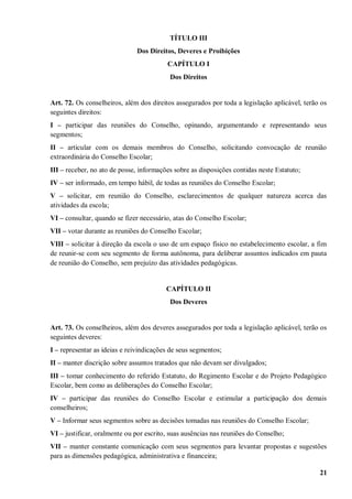 TÍTULO III
                              Dos Direitos, Deveres e Proibições
                                         CAPÍTULO I
                                          Dos Direitos


Art. 72. Os conselheiros, além dos direitos assegurados por toda a legislação aplicável, terão os
seguintes direitos:
I – participar das reuniões do Conselho, opinando, argumentando e representando seus
segmentos;
II – articular com os demais membros do Conselho, solicitando convocação de reunião
extraordinária do Conselho Escolar;
III – receber, no ato de posse, informações sobre as disposições contidas neste Estatuto;
IV – ser informado, em tempo hábil, de todas as reuniões do Conselho Escolar;
V – solicitar, em reunião do Conselho, esclarecimentos de qualquer natureza acerca das
atividades da escola;
VI – consultar, quando se fizer necessário, atas do Conselho Escolar;
VII – votar durante as reuniões do Conselho Escolar;
VIII – solicitar à direção da escola o uso de um espaço físico no estabelecimento escolar, a fim
de reunir-se com seu segmento de forma autônoma, para deliberar assuntos indicados em pauta
de reunião do Conselho, sem prejuízo das atividades pedagógicas.


                                         CAPÍTULO II
                                          Dos Deveres


Art. 73. Os conselheiros, além dos deveres assegurados por toda a legislação aplicável, terão os
seguintes deveres:
I – representar as ideias e reivindicações de seus segmentos;
II – manter discrição sobre assuntos tratados que não devam ser divulgados;
III – tomar conhecimento do referido Estatuto, do Regimento Escolar e do Projeto Pedagógico
Escolar, bem como as deliberações do Conselho Escolar;
IV – participar das reuniões do Conselho Escolar e estimular a participação dos demais
conselheiros;
V – Informar seus segmentos sobre as decisões tomadas nas reuniões do Conselho Escolar;
VI – justificar, oralmente ou por escrito, suas ausências nas reuniões do Conselho;
VII – manter constante comunicação com seus segmentos para levantar propostas e sugestões
para as dimensões pedagógica, administrativa e financeira;

                                                                                              21
 