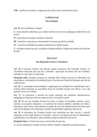 VIII – atualizar seu endereço, sempre que necessário, junto à secretaria da escola.


                                         CAPÍTULO III
                                         Das Proibições


Art. 74. Aos conselheiros é vedado:
I – tomar decisões individuais que venham interferir no processo pedagógico-administrativo da
escola;
II – expor pessoa ou grupo a situações vexatórias;
III – transferir a outra pessoa o desempenho do encargo que lhe foi confiado;
IV – interferir no trabalho de qualquer profissional no âmbito escolar;
V – divulgar assuntos que não se destinem a domínio público, tratados nas reuniões do Conselho
Escolar.


                                           TITULO IV
                             Das Disposições Gerais e Transitórias


Art. 75. O presente Estatuto será alterado quando necessário pelo Conselho Escolar, em
Assembleia convocada para este fim e mediante a aprovação da maioria dos seus membros,
entrando em vigor após sua aprovação.
Parágrafo único. Qualquer proposta de alteração deste Estatuto deverá ser informada com
antecedência, a realização da Assembleia Geral, à Secretaria de Estado da Educação, para fins de
conhecimento.
Art. 76. A comunidade local (entidades e organizações da sociedade civil identificadas com a
Escola) poderá participar na Assembleia Geral do Conselho Escolar com direito a voz, não
podendo votar ou ser votado.
Art. 77. As discussões e decisões da escola referentes aos problemas administrativos,
pedagógicos e financeiros devem sempre envolver o Conselho Escolar.
Art. 78. Os atos do Conselho Escolar tais como: os planos de atividades, notícias, avisos,
convites, convocações, balancetes, os montantes dos recursos públicos recebidos por fonte e
destinações, entre outros, serão afixados no quadro de avisos do estabelecimento de ensino, para
efeito de divulgação, salvo disposição contrária de publicidade exigida por força de lei.
Art. 79. O patrimônio do Conselho Escolar será constituído por bens móveis e imóveis
adquiridos ou que sejam doados ao Conselho, e que por sua natureza devam ser identificados,
contabilizados e inventariados, sendo utilizados sempre em benefícios da escola.
Parágrafo único: As fontes de recursos do Conselho Escolar são:
I – recursos financeiros oriundos de fontes federal, estadual e adquiridos da cantina escolar;

                                                                                                 22
 