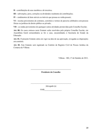II – contribuições de seus membros e de terceiros;
III – subvenções, juros, correções ou dividendos resultantes de contribuições;
IV – rendimentos de bens móveis ou imóveis que possua ou venha possuir;
VI – receitas provenientes de contratos, convênios e termos de parceria celebrados com pessoas
físicas ou jurídicas de direito público ou privado;
VII – as rendas provenientes de quaisquer outras atividades promovidas pelo Conselho Escolar;
Art. 80. Os casos omissos neste Estatuto serão resolvidos pelo próprio Conselho Escolar, em
Assembleia Geral extraordinária se for o caso, encaminhados à Secretaria de Estado da
Educação.
Art. 81. O presente Estatuto entra em vigor na data de sua aprovação, revogadas as disposições
em contrário.
Art. 82. Este Estatuto será registrado no Cartório de Registro Civil de Pessoa Jurídica da
Comarca de Vilhena.




                                                          Vilhena – RO, 17 de Outubro de 2011.




                      __________________________________________
                                    Presidente do Conselho




                      __________________________________________
                                         Advogado (a)
                                  OAB__________________




                                                                                            23
 
