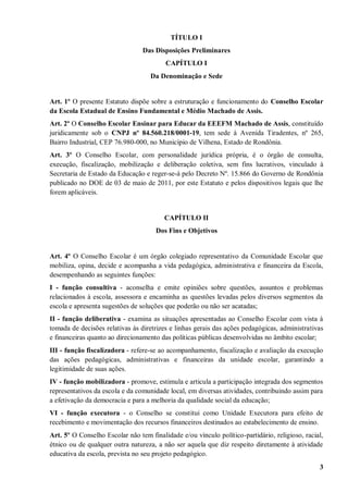 TÍTULO I
                                 Das Disposições Preliminares
                                         CAPÍTULO I
                                    Da Denominação e Sede


Art. 1º O presente Estatuto dispõe sobre a estruturação e funcionamento do Conselho Escolar
da Escola Estadual de Ensino Fundamental e Médio Machado de Assis.
Art. 2º O Conselho Escolar Ensinar para Educar da EEEFM Machado de Assis, constituído
juridicamente sob o CNPJ nº 84.560.218/0001-19, tem sede à Avenida Tiradentes, nº 265,
Bairro Industrial, CEP 76.980-000, no Município de Vilhena, Estado de Rondônia.
Art. 3º O Conselho Escolar, com personalidade jurídica própria, é o órgão de consulta,
execução, fiscalização, mobilização e deliberação coletiva, sem fins lucrativos, vinculado à
Secretaria de Estado da Educação e reger-se-á pelo Decreto Nº. 15.866 do Governo de Rondônia
publicado no DOE de 03 de maio de 2011, por este Estatuto e pelos dispositivos legais que lhe
forem aplicáveis.


                                         CAPÍTULO II
                                      Dos Fins e Objetivos


Art. 4º O Conselho Escolar é um órgão colegiado representativo da Comunidade Escolar que
mobiliza, opina, decide e acompanha a vida pedagógica, administrativa e financeira da Escola,
desempenhando as seguintes funções:
I - função consultiva - aconselha e emite opiniões sobre questões, assuntos e problemas
relacionados à escola, assessora e encaminha as questões levadas pelos diversos segmentos da
escola e apresenta sugestões de soluções que poderão ou não ser acatadas;
II - função deliberativa - examina as situações apresentadas ao Conselho Escolar com vista à
tomada de decisões relativas às diretrizes e linhas gerais das ações pedagógicas, administrativas
e financeiras quanto ao direcionamento das políticas públicas desenvolvidas no âmbito escolar;
III - função fiscalizadora - refere-se ao acompanhamento, fiscalização e avaliação da execução
das ações pedagógicas, administrativas e financeiras da unidade escolar, garantindo a
legitimidade de suas ações.
IV - função mobilizadora - promove, estimula e articula a participação integrada dos segmentos
representativos da escola e da comunidade local, em diversas atividades, contribuindo assim para
a efetivação da democracia e para a melhoria da qualidade social da educação;
VI - função executora - o Conselho se constitui como Unidade Executora para efeito de
recebimento e movimentação dos recursos financeiros destinados ao estabelecimento de ensino.
Art. 5º O Conselho Escolar não tem finalidade e/ou vínculo político-partidário, religioso, racial,
étnico ou de qualquer outra natureza, a não ser aquela que diz respeito diretamente à atividade
educativa da escola, prevista no seu projeto pedagógico.
                                                                                                3
 