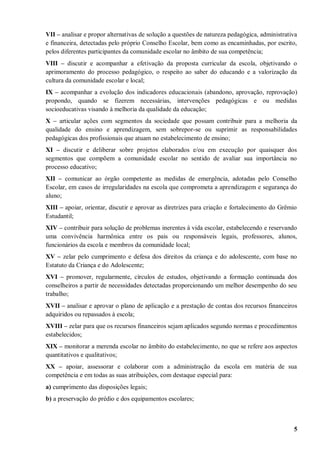 VII – analisar e propor alternativas de solução a questões de natureza pedagógica, administrativa
e financeira, detectadas pelo próprio Conselho Escolar, bem como as encaminhadas, por escrito,
pelos diferentes participantes da comunidade escolar no âmbito de sua competência;
VIII – discutir e acompanhar a efetivação da proposta curricular da escola, objetivando o
aprimoramento do processo pedagógico, o respeito ao saber do educando e a valorização da
cultura da comunidade escolar e local;
IX – acompanhar a evolução dos indicadores educacionais (abandono, aprovação, reprovação)
propondo, quando se fizerem necessárias, intervenções pedagógicas e ou medidas
socioeducativas visando à melhoria da qualidade da educação;
X – articular ações com segmentos da sociedade que possam contribuir para a melhoria da
qualidade do ensino e aprendizagem, sem sobrepor-se ou suprimir as responsabilidades
pedagógicas dos profissionais que atuam no estabelecimento de ensino;
XI – discutir e deliberar sobre projetos elaborados e/ou em execução por quaisquer dos
segmentos que compõem a comunidade escolar no sentido de avaliar sua importância no
processo educativo;
XII – comunicar ao órgão competente as medidas de emergência, adotadas pelo Conselho
Escolar, em casos de irregularidades na escola que comprometa a aprendizagem e segurança do
aluno;
XIII – apoiar, orientar, discutir e aprovar as diretrizes para criação e fortalecimento do Grêmio
Estudantil;
XIV – contribuir para solução de problemas inerentes à vida escolar, estabelecendo e reservando
uma convivência harmônica entre os pais ou responsáveis legais, professores, alunos,
funcionários da escola e membros da comunidade local;
XV – zelar pelo cumprimento e defesa dos direitos da criança e do adolescente, com base no
Estatuto da Criança e do Adolescente;
XVI – promover, regularmente, círculos de estudos, objetivando a formação continuada dos
conselheiros a partir de necessidades detectadas proporcionando um melhor desempenho do seu
trabalho;
XVII – analisar e aprovar o plano de aplicação e a prestação de contas dos recursos financeiros
adquiridos ou repassados à escola;
XVIII – zelar para que os recursos financeiros sejam aplicados segundo normas e procedimentos
estabelecidos;
XIX – monitorar a merenda escolar no âmbito do estabelecimento, no que se refere aos aspectos
quantitativos e qualitativos;
XX – apoiar, assessorar e colaborar com a administração da escola em matéria de sua
competência e em todas as suas atribuições, com destaque especial para:
a) cumprimento das disposições legais;
b) a preservação do prédio e dos equipamentos escolares;



                                                                                                5
 