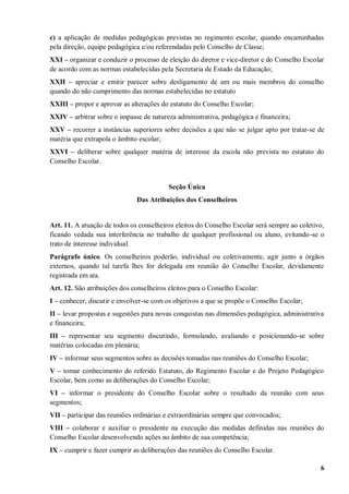 c) a aplicação de medidas pedagógicas previstas no regimento escolar, quando encaminhadas
pela direção, equipe pedagógica e/ou referendadas pelo Conselho de Classe;
XXI – organizar e conduzir o processo de eleição do diretor e vice-diretor e do Conselho Escolar
de acordo com as normas estabelecidas pela Secretaria de Estado da Educação;
XXII – apreciar e emitir parecer sobre desligamento de um ou mais membros do conselho
quando do não cumprimento das normas estabelecidas no estatuto
XXIII – propor e aprovar as alterações do estatuto do Conselho Escolar;
XXIV – arbitrar sobre o impasse de natureza administrativa, pedagógica e financeira;
XXV – recorrer a instâncias superiores sobre decisões a que não se julgar apto por tratar-se de
matéria que extrapola o âmbito escolar;
XXVI – deliberar sobre qualquer matéria de interesse da escola não prevista no estatuto do
Conselho Escolar.


                                          Seção Única
                              Das Atribuições dos Conselheiros


Art. 11. A atuação de todos os conselheiros eleitos do Conselho Escolar será sempre ao coletivo,
ficando vedada sua interferência no trabalho de qualquer profissional ou aluno, evitando-se o
trato de interesse individual.
Parágrafo único. Os conselheiros poderão, individual ou coletivamente, agir junto a órgãos
externos, quando tal tarefa lhes for delegada em reunião do Conselho Escolar, devidamente
registrada em ata.
Art. 12. São atribuições dos conselheiros eleitos para o Conselho Escolar:
I – conhecer, discutir e envolver-se com os objetivos a que se propõe o Conselho Escolar;
II – levar propostas e sugestões para novas conquistas nas dimensões pedagógica, administrativa
e financeira;
III – representar seu segmento discutindo, formulando, avaliando e posicionando-se sobre
matérias colocadas em plenária;
IV – informar seus segmentos sobre as decisões tomadas nas reuniões do Conselho Escolar;
V – tomar conhecimento do referido Estatuto, do Regimento Escolar e do Projeto Pedagógico
Escolar, bem como as deliberações do Conselho Escolar;
VI – informar o presidente do Conselho Escolar sobre o resultado da reunião com seus
segmentos;
VII – participar das reuniões ordinárias e extraordinárias sempre que convocados;
VIII – colaborar e auxiliar o presidente na execução das medidas definidas nas reuniões do
Conselho Escolar desenvolvendo ações no âmbito de sua competência;
IX – cumprir e fazer cumprir as deliberações das reuniões do Conselho Escolar.

                                                                                              6
 