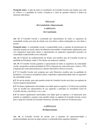 Parágrafo único. A ação de todos os conselheiros do Conselho Escolar será sempre com vista
ao coletivo e à qualidade de ensino, evitando-se o trato de questões relativas à defesa de
interesses individuais.


                                          TÍTULO II
                               Da Constituição e Representação
                                         CAPÍTULO I
                                        Da Constituição


Art. 13. O Conselho Escolar é constituído por representantes de todos os segmentos da
comunidade escolar, por meio de eleição com voto direto e aberto (aclamação) ou voto direto e
secreto.
Parágrafo único. A comunidade escolar é compreendida como o conjunto de profissionais da
educação atuantes na escola, alunos devidamente matriculados e freqüentando regularmente, pais
e/ou responsável legal pelos alunos e representantes de segmentos organizados presentes na
comunidade comprometidos com a educação.
Art. 14. O Diretor do estabelecimento de Ensino será membro nato do Conselho Escolar na
qualidade de Presidente, sendo o Vice-diretor seu respectivo suplente.
Art. 15. O Conselho Escolar garantirá a representação de todos os segmentos da comunidade
escolar, assegurada a proporcionalidade de 50% (cinquenta por cento) para pais e alunos e 50%
(cinquenta por cento) para professores e demais funcionários efetivos na escola.
§ 1º O Conselho Escolar será composto por: pelo Diretor(a), membro nato na qualidade de
presidente e 14 (catorze) conselheiros eleitos, respeitada a representatividade entre os segmentos
da comunidade escolar.
§ 2º No ato da eleição, para cada membro titular do Conselho Escolar será eleito um suplente da
mesma categoria representada.
§ 3º Os alunos regularmente matriculados com idade igual ou superior a 12 (doze) anos poderão
votar na escolha dos representantes de seu segmento e participar na Assembleia Geral do
Conselho Escolar, com direito a voz e voto.
§ 4º Os alunos regularmente matriculados com idade igual ou superior a 16 (dezesseis) anos
poderão se candidatar e assumir como membro titular ou suplente do Conselho Escolar, exceto
para o cargo da Comissão de Execução Financeira, devendo ser maior de 18 (dezoito) anos.


                                         CAPÍTULO II
                                       Da Representação


Art. 16. O Conselho Escolar de acordo com o princípio da representatividade e
proporcionalidade, previsto no artigo anterior, é constituído pelos seguintes membros:

                                                                                                7
 