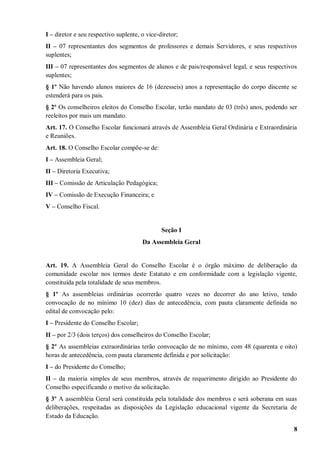 I – diretor e seu respectivo suplente, o vice-diretor;
II – 07 representantes dos segmentos de professores e demais Servidores, e seus respectivos
suplentes;
III – 07 representantes dos segmentos de alunos e de pais/responsável legal, e seus respectivos
suplentes;
§ 1º Não havendo alunos maiores de 16 (dezesseis) anos a representação do corpo discente se
estenderá para os pais.
§ 2º Os conselheiros eleitos do Conselho Escolar, terão mandato de 03 (três) anos, podendo ser
reeleitos por mais um mandato.
Art. 17. O Conselho Escolar funcionará através de Assembleia Geral Ordinária e Extraordinária
e Reuniões.
Art. 18. O Conselho Escolar compõe-se de:
I – Assembleia Geral;
II – Diretoria Executiva;
III – Comissão de Articulação Pedagógica;
IV – Comissão de Execução Financeira; e
V – Conselho Fiscal.


                                               Seção I
                                       Da Assembleia Geral


Art. 19. A Assembleia Geral do Conselho Escolar é o órgão máximo de deliberação da
comunidade escolar nos termos deste Estatuto e em conformidade com a legislação vigente,
constituída pela totalidade de seus membros.
§ 1º As assembleias ordinárias ocorrerão quatro vezes no decorrer do ano letivo, tendo
convocação de no mínimo 10 (dez) dias de antecedência, com pauta claramente definida no
edital de convocação pelo:
I – Presidente do Conselho Escolar;
II – por 2/3 (dois terços) dos conselheiros do Conselho Escolar;
§ 2º As assembleias extraordinárias terão convocação de no mínimo, com 48 (quarenta e oito)
horas de antecedência, com pauta claramente definida e por solicitação:
I – do Presidente do Conselho;
II – da maioria simples de seus membros, através de requerimento dirigido ao Presidente do
Conselho especificando o motivo da solicitação.
§ 3º A assembléia Geral será constituída pela totalidade dos membros e será soberana em suas
deliberações, respeitadas as disposições da Legislação educacional vigente da Secretaria de
Estado da Educação.

                                                                                             8
 