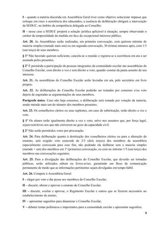 I – quando a matéria discutida em Assembleia Geral tiver como objetivo solucionar impasse que
coloque em risco a assistência dos educandos, a ausência de deliberação obrigará a intervenção
da SEDUC, no âmbito da competência delegada ao Conselho;
II – nesse caso a SEDUC proporá a solução jurídica aplicável à situação, sempre observando o
caráter de temporalidade da medida em face do excepcional interesse público.
Art. 20. As Assembleias serão realizadas, em primeira convocação, com quórum mínimo de
maioria simples (metade mais um) ou em segunda convocação, 30 (trinta) minutos após, com 1/3
(um terço) de seus membros.
§ 1º Não havendo quórum suficiente, cancela-se a reunião e registra-se a ocorrência em ata a ser
assinada pelos presentes.
§ 2º É permitida a participação de pessoas integrantes da comunidade escolar nas assembleias do
Conselho Escolar, com direito a voz e sem direito a voto, quando constar da pauta assunto de seu
interesse.
Art. 21. As assembleias do Conselho Escolar serão lavradas em ata, pelo secretário em livro
próprio.
Art. 22. As deliberações do Conselho Escolar poderão ser tomadas por consenso e/ou voto
depois de esgotadas as argumentações de seus membros.
Parágrafo único. Caso não haja consenso, a deliberação será tomada por votação da maioria,
sendo metade mais um do número dos membros presentes.
Art. 23. Os conselheiros eleitos ou seus suplentes, em caso de substituição, terão direito a voz e
voto.
§ 1º Os alunos terão igualmente direito a voz e voto, salvo nos assuntos que, por força legal,
sejam restritivos aos que não estiverem no gozo da capacidade civil.
§ 2º Não serão permitidos votos por procuração.
Art. 24. Para deliberação quanto à destituição dos conselheiros eleitos ou para a alteração do
estatuto, será exigido voto concorde de 2/3 (dois terços) dos membros da assembleia
especialmente convocada para esse fim, não podendo ela deliberar sem a maioria simples
(metade + um) dos membros em 1ª (primeira) convocação, ou com no mínimo 1/3 (um terço) dos
membros nas convocações seguintes.
Art. 25. Para a divulgação das deliberações do Conselho Escolar, que deverão ser tornadas
públicas, serão utilizados editais ou livros-aviso, garantindo um fluxo de comunicação
permanente de modo que as informações pertinentes sejam divulgadas em tempo hábil.
Art. 26. Compete à Assembleia Geral:
I – eleger por voto e dar posse aos membros do Conselho Escolar;
II – discutir, alterar e aprovar o estatuto do Conselho Escolar;
III – discutir, avaliar e aprovar, o Regimento Escolar e outros que se fizerem necessário no
estabelecimento de ensino;
IV – apresentar sugestões para dinamizar o Conselho Escolar;
V – debater temas polêmicos e importantes para a comunidade escolar e apresentar sugestões;
                                                                                                9
 