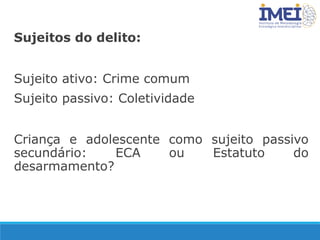 Sujeitos do delito:
Sujeito ativo: Crime comum
Sujeito passivo: Coletividade
Criança e adolescente como sujeito passivo
secundário: ECA ou Estatuto do
desarmamento?
 