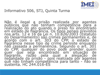 Informativo 506, STJ, Quinta Turma
Não é ilegal a prisão realizada por agentes
públicos que não tenham competência para a
realização do ato quando o preso foi encontrado
em estado de flagrância. Os tipos penais previstos
nos arts. 12 e 16 da Lei n. 10.826/2003 (Estatuto
do Desarmamento) são crimes permanentes e, de
acordo com o art. 303 do CPP, o estado de
flagrância nesse tipo de crime persiste enquanto
não cessada a permanência. Segundo o art. 301
do CPP, qualquer do povo pode prender quem
quer que seja encontrado em situação de
flagrante, razão pela qual a alegação de
ilegalidade da prisão - pois realizada por agentes
que não tinham competência para tanto - não se
sustenta. HC 244.016-ES
 